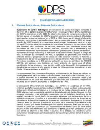 IV.          AVANCES OFICINAS DE LA DIRECCIÓN

2.   Oficina de Control Interno – Sistema de Control Interno

     Subsistema de Control Estratégico: el Subsistema de Control Estratégico consolidó a
     diciembre 31 de 2010 un avance del 100% (Rango verde) superando en 3.03% el porcentaje
     del 96.97% obtenido en el año 2009. Se observa la mejora del componente Ambiente de
     Control, que de un resultado del 88.89% (amarillo) en el año anterior, subsanó dificultades
     que impedían su avance, pasando en el 2010 al 100% (rango verde), donde el elemento
     Acuerdos, compromisos o protocolos éticos, que se presentaba para el 2009 en rango
     amarillo del 66.67% debido al incremento de investigaciones disciplinarias, pasó en el año
     2010 al 100% (rango verde) de cumplimiento; este avance es producto del compromiso de la
     Alta Dirección para suministrar los recursos necesarios que permitieran superar las
     dificultades del año 2009, los comités directivos, coordinadores y territoriales y los
     encuentros nacionales, espacios donde se direcciona y redirecciona la gestión de la entidad,
     impulsando el trabajo en equipo y la motivación a los colaboradores a adoptar el código de
     ética, la elección del compañero del mes, la aplicación de protocolos para mejorar el
     ambiente laboral y propender por la calidad de vida personal y familiar, el fomento y
     fortalecimiento del control y autocontrol a través de los diferentes Autocontroles y Controles
     Preventivos expedidos por la OCI para su aplicación por todos los servidores de ACCION
     SOCIAL, son acciones que facilitaron un mejor ambiente de control para el eficaz
     cumplimiento de las funciones, y que también incidió en la disminución de investigaciones
     disciplinarias con relación al año anterior, al pasar de 186 expedientes radicados en el año
     2009 a 161 expedientes en el año 2010.

     Los componentes Direccionamiento Estratégico y Administración del Riesgo se califican en
     un rango verde del 100% manteniendo el cumplimiento de sus productos. En consecuencia,
     el avance mostrado en el elemento Acuerdos, compromisos o protocolos éticos y el
     mantenimiento de los otros diez elementos que componen este Subsistema, mejoraron el
     resultado del año anterior, alcanzando el cumplimiento del 100%.

     El componente Direccionamiento Estratégico que mantuvo su porcentaje en el 100%,
     evidenció que la formulación del plan institucional 2010 se realizó con base en la evaluación
     de los cuatro Objetivos Estratégicos y el resultado de las metas establecidas para el año
     2009, además, tuvo en cuenta la medición de la satisfacción del cliente efectuada por los
     procesos misionales y las solicitudes presentadas por el ciudadano beneficiario de la
     entidad, concluyendo con el diseño de una nueva estrategia y el planteamiento de cinco
     objetivos estratégicos (Contribuir a la superación de la pobreza extrema de 5 millones de
     colombianos, Aumentar la cooperación y mejorar su coordinación, Recuperación Social del
     Territorio, Atención prioritaria y reparación a víctimas de la violencia y la Excelencia en el
     Servicio Público) y 59 metas asociadas por cada objetivo propuesto, dicho plan fue dado a
     conocer al Comité de Coordinación y su implementación se realizó a partir del 18 de Enero
     de 2010. Como producto final de esta planeación, se construyó el Plan Estratégico 2010, el
     cual alineó los objetivos a las metas y recursos de la entidad; sus directrices fueron
     comunicadas a los procesos para la elaboración de los correspondientes planes de acción y
     financieros.


                                                                 93
                        Oficina Asesora de Planeación, Monitoreo y Evaluación
          Conmutador (57 1) 5960800 Ext. 7638/ 7320 * Calle 7 No. 6-54 Piso 2 - Bogotá – Colombia * www.accionsocial.gov.co
 