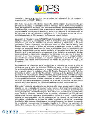 razonable y oportuna y contribuir con la cultura del autocontrol de los procesos y
procedimientos en ACCIÓN SOCIAL.

Otro factor importante del Control de Gestión ha sido la adopción de procedimientos por
proceso, socializados y de fácil acceso a toda la entidad; la entrega de funciones propias del
cargo, en el proceso de inducción, a los nuevos colaboradores; las directrices impartidas por
la Alta Dirección, diseñadas con base en experiencias anteriores y de conformidad con las
disposiciones de política pública; la revisión y actualización por parte de los responsables de
los procesos a los procedimientos implementando o confirmando puntos de control,
actividad avalada por la Oficina Asesora de Planeación a través de Acta.

La revisión de indicadores para el año 2010 logró el ajuste de los mismos, alineándolos a los
objetivos estratégicos y estableciendo el Plan de Indicadores 2010, evaluación que está
especificada por tipo de indicador (de eficacia, eficiencia y efectividad) y por nivel
(estratégico, táctico y operativo); cada indicador asocia un factor clave de éxito y cada
proceso mide el indicador a través del aplicativo STRATEGOS, donde se observa el
resultado de la ejecución, evidenciando a través de semáforo el grado de cumplimiento; este
semáforo genera alertas que son tenidas en cuenta en las revisiones no solo por la Alta
Dirección, sino en particular por los procesos que toman decisiones y generan las debidas
acciones correctivas. Igualmente, a través de los planes de acción se mide el avance de
ejecución de las metas trazadas y se presentan alertas que se convierten en oportunidades
para establecer acciones de mejora, que apuntan a optimizar el resultado de la gestión,
permitiendo a la entidad tener herramientas en materia de prevención del riesgo y de
autocontrol.

El componente de información se ve fortalecido en la radicación de entrada y salida de
documentos, que a través del aplicativo ORFEO dan evidencia de su trazabilidad. Las
herramientas tecnológicas utilizadas en la entidad facilitan la divulgación de la información
que se puede brindar al ciudadano cliente. El Contacto Ciudadano del portal Web, los
protocolos de atención del Centro de Atención Telefónica y de los puestos de atención
presencial, son actualizados de forma permanente, de acuerdo con los cambios que surgen
de la información relevante a suministrar. En esta medida, se trabaja de forma coordinada
con los procesos misionales, quienes a través de la Gerencia de Servicios y Soluciones –
GERESS, incorporan el respectivo cambio en los protocolos, consultados vía Web por los
usuarios autorizados, es decir, por los facilitadores encargados de brindar la atención.

El área de Tecnología, a través del grupo de desarrollo, brinda soluciones informáticas de
acuerdo con las necesidades de los usuarios. En reuniones de entendimiento se determina
el alcance de las necesidades planteadas, ya sea de nuevos desarrollos o de actualización
de los ya existentes. Garantiza la integridad de la información, estableciendo controles tales
como, acceso a servidores, directorio activo actualizado, administrador de base de datos
centralizadas, procesos de Back up de información (Custodia de la misma), contrato para el
sistema de almacenamiento, para la implementación del Sistema de Seguridad de la
información y disposición de la Guía de buenas prácticas en el uso de herramientas
tecnológicas a los usuarios. Los canales de comunicación cuentan con servicio permanente
de conectividad, mensualmente monitoreado a través de los informes de supervisión, la
calidad de la prestación del servicio y las soluciones brindadas por parte de los proveedores,

                                                            95
                   Oficina Asesora de Planeación, Monitoreo y Evaluación
     Conmutador (57 1) 5960800 Ext. 7638/ 7320 * Calle 7 No. 6-54 Piso 2 - Bogotá – Colombia * www.accionsocial.gov.co
 