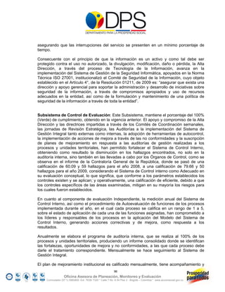 asegurando que las interrupciones del servicio se presenten en un mínimo porcentaje de
tiempo.

Consecuente con el principio de que la información es un activo y como tal debe ser
protegido contra el uso no autorizado, la divulgación, modificación, daño o pérdida, la Alta
Dirección, a través del proceso de Tecnología de la Información, avanza en la
implementación del Sistema de Gestión de la Seguridad Informática, apoyados en la Norma
Técnica ISO 27001, institucionalizó el Comité de Seguridad de la Información, cuyo objeto
establecido en el Artículo 4°, de la Resolución 01211, de 2009 es: “asegurar que exista una
dirección y apoyo gerencial para soportar la administración y desarrollo de iniciativas sobre
seguridad de la información, a través de compromisos apropiados y uso de recursos
adecuados en la entidad, así como de la formulación y mantenimiento de una política de
seguridad de la información a través de toda la entidad”.


Subsistema de Control de Evaluación: Este Subsistema, mantiene el porcentaje del 100%
(Verde) de cumplimiento, obtenido en la vigencia anterior. El apoyo y compromiso de la Alta
Dirección y las directrices impartidas a través de los Comités de Coordinación semanales,
las jornadas de Revisión Estratégica, las Auditorías a la implementación del Sistema de
Gestión Integral tanto externas como internas, la adopción de herramientas de autocontrol,
la implementación de acciones de mejora a través de las no conformidades y la suscripción
de planes de mejoramiento en respuesta a las auditorías de gestión realizadas a los
procesos y unidades territoriales, han permitido fortalecer el Sistema de Control Interno,
obteniendo como resultado la disminución en los hallazgos encontrados, no solo en la
auditoría interna, sino también en las llevadas a cabo por los Órganos de Control, como se
observa en el informe de la Contraloría General de la República, donde se pasó de una
calificación de 60.09 y 59 hallazgos para el año 2008, a una calificación de 79.66 y 50
hallazgos para el año 2009, considerando el Sistema de Control interno como Adecuado en
su evaluación conceptual, lo que significa, que conforme a los parámetros establecidos los
controles existen y se aplican; y operativamente, una calificación de eficiente, debido a que
los controles específicos de las áreas examinadas, mitigan en su mayoría los riesgos para
los cuales fueron establecidos.

En cuanto al componente de evaluación Independiente, la medición anual del Sistema de
Control Interno, así como el procedimiento de Autoevaluación de funciones de los procesos
implementada durante el año, en el cual cada proceso se califica en un rango de 1 a 5,
sobre el estado de aplicación de cada una de las funciones asignadas, han comprometido a
los líderes y responsables de los procesos en la aplicación del Modelo del Sistema de
Control Interno, generando acciones correctivas y de mejora, como respuesta a los
resultados.

Anualmente se elabora el programa de auditoría interna, que se realiza al 100% de los
procesos y unidades territoriales, produciendo un informe consolidado donde se identifican
las fortalezas, oportunidades de mejora y no conformidades, a las que cada proceso debe
darle el tratamiento correspondiente. Mensualmente se hace seguimiento al Sistema de
Gestión Integral.

El plan de mejoramiento institucional es calificado mensualmente, tiene acompañamiento y
                                                            96
                   Oficina Asesora de Planeación, Monitoreo y Evaluación
     Conmutador (57 1) 5960800 Ext. 7638/ 7320 * Calle 7 No. 6-54 Piso 2 - Bogotá – Colombia * www.accionsocial.gov.co
 