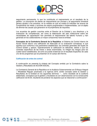 seguimiento permanente, lo que ha contribuido al mejoramiento en el resultado de la
gestión. La suscripción de planes de mejoramiento por proceso y el seguimiento bimestral
genera ajustes a los procesos, en la medida en que se evalúa el indicador de avance de
cumplimiento de metas y acciones de mejora programadas e implementadas, con el objeto
de eliminar las causas que generaron el incumplimiento de requisitos.

Los acuerdos de gestión suscritos entre el Director de la Entidad y sus directivos y la
evaluación de competencias, así como la elaboración del plan institucional sobre las
necesidades de capacitación han permitido el mejoramiento del talento humano y han
generado en los colaboradores un mayor compromiso hacia la entidad.

Conceptos de la Contraloría General de la República: el Sistema de Control Interno de
Acción Social obtuvo una calificación de Adecuado en su evaluación conceptual, lo que
significa que conforme a los parámetros establecidos, los controles generales del Sujeto de
Control existen y aplican. Operativamente la calificación es deficiente, debido a que los
controles específicos de las líneas o áreas examinadas, no mitigan los riesgos para los
cuales fueron establecidos, tal como se puede evidenciar en el resultado Específico de cada
uno de los programas que se presentan en el cuerpo del informe.

Calificación de entes de control

A continuación se presenta la síntesis del Concepto emitido por la Contraloría sobre la
Gestión y Resultados de ACCIÓN SOCIAL.

La Contraloría General de la República en la Auditoría Gubernamental con Enfoque Integral
– Modalidad Regular practicada a la vigencia 2010, emitió concepto sobre la Gestión y
Resultados de la Entidad en los siguientes términos: “… como resultado de la auditoría
adelantada, conceptúa que la gestión y resultados es con observaciones con la consecuente
calificación de 64.00, resultante de ponderar los aspectos que se relacionan a continuación”:




                                                            97
                   Oficina Asesora de Planeación, Monitoreo y Evaluación
     Conmutador (57 1) 5960800 Ext. 7638/ 7320 * Calle 7 No. 6-54 Piso 2 - Bogotá – Colombia * www.accionsocial.gov.co
 