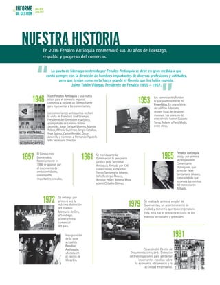 INFORME
DE GESTIÓN
julio 2016
junio 201712
NUESTRA HISTORIAEn 2016 Fenalco Antioquia conmemoró sus 70 años de liderazgo,
respaldo y progreso del comercio.
1946 1953
1957 1961 1965
1972 1979
1981
La pauta de liderazgo sostenida por Fenalco Antioquia se debe en gran medida a que
contó siempre con la dirección de hombres importantes de diversas profesiones y actitudes,
pero que tenían como meta hacer grande el Gremio que los había reunido.
Jaime Tobón Villegas, Presidente de Fenalco 1955 - 1957.
Nace Fenalco Antioquia y una nueva
etapa para el comercio regional.
Comienza a forjarse un Gremio fuerte
para representar a los comerciantes.
Los comerciantes antioqueños reciben
la visita de Francisco José Ocampo,
Presidente del Gremio en esa época,
acompañado de Lorenzo Botero
Jaramillo, Jorge Enrique Moreno, Marcos
Peláez, Alfredo Gutiérrez, Sergio Ceballos,
Pepe Suárez, Castor Rendón, Óscar
Jaramillo y nombran a Hernando Agudelo
Villa Secretario Director.
Los comerciantes fundan
lo que posteriormente es
Procrédito. En una oficina
del edificio Fabricato
reúnen listas de deudores
morosos. Los pioneros de
este servicio fueron Calzado
Tonsy, Aolarte y París Moda,
entre otros.
El Gremio crea
Comfenalco.
Posteriormente en
1986 se separan por
el crecimiento de
ambas entidades,
conservando
importantes vínculos.
Se tramita ante la
Gobernación la personería
jurídica de la Seccional
Antioquia, firmada por 136
comerciantes, entre ellos:
Tomás Santamaría Álvarez,
John Restrepo Álvarez,
Antonio Peláez, Alfonso Mora
y Jairo Ceballos Gómez.
Fenalco Antioquia
otorga por primera
vez el galardón
Comerciante
Distinguido, que
lo recibe Peter
Santamaría Álvarez,
como símbolo que
reconoce los méritos
del comerciante
Afiliado.
Se entrega por
primera vez la
máxima distinción
del Gremio:
Mercurio de Oro,
a Sandiego,
primer centro
comercial
del país.
Inauguración
de la sede
actual de
Fenalco
Antioquia,
ubicada en
el centro de
Medellín.
Se realiza la primera versión de
Superventas, un acontecimiento de
ciudad y comercio que todos esperaban.
Esta feria fue el referente e inicio de los
eventos sectoriales y gremiales.
Creación del Centro de
Documentación y de la Dirección
de Investigaciones para adelantar
importantes estudios sobre
la economía, el comercio y la
actividad empresarial.
“
”
 