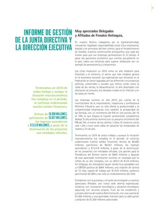 15
INFORME DE GESTIÓN
DE LA JUNTA DIRECTIVA Y
LA DIRECCIÓN EJECUTIVA
Muy apreciados Delegados
y Afiliados de Fenalco Antioquia,
En nuestro Gremio trabajamos por la representatividad,
innovación, legalidad, responsabilidad social, ética empresarial,
lealtad y los principios del bien común, para el fortalecimiento
de Ustedes, nuestros comerciantes antioqueños, que cada día
luchan para que sus empresas permanezcan en el tiempo. A
pesar del panorama económico que vivimos actualmente en
el país, todos sus esfuerzos para superar obstáculos son un
ejemplo de perseverancia y compromiso.
Las cifras mostraron un 2016 como un año mediocre para
Colombia y el comercio, el sector que más empleos genera
en la economía nacional. Las expectativas que teníamos en la
Federación se vieron opacadas por las diferentes circunstancias
políticas, comerciales y sociales que hemos vivido como la
caída de las ventas, la desaceleración, el alto desempleo con
afectación al consumo, los elevados niveles en la inflación y en
las tasas de interés.
Las empresas tuvimos un año difícil por cuenta de la
incertidumbre de la improcedente, inoportuna y confiscatoria
Reforma Tributaria, que no solo afecta la productividad y la
competitividad empresarial, sino también la prosperidad de
las familias, con un incremento del IVA en tres puntos, del 16
al 19%, lo que dispara la evasión produciendo competencia
desleal. El año anterior terminó con un precario crecimiento del
PIB del 2%, el menor de los últimos 7 años. El comercio creció
solo 1,2% y tuvo como tabla de salvación las temporadas de
madres y fin de año.
Terminamos un 2016 de arduo trabajo y aunque la situación
macroeconómica fue compleja en el período, se continúa
evidenciando nuestra solidez financiera. Activos de $8.890
millones, patrimonio de $6.057 millones, los ingresos
ascendieron a $13.518 millones, a pesar de la disminución
de los proyectos con entidades oficiales. Los aportes para la
Presidencia del Gremio fueron de $865 millones y después
de esta apreciable contribución tuvimos un resultado que es
reflejo de un año complejo, con un déficit de $124 millones.
Sin embargo, los indicadores siguen siendo muy saludables con
un EBITDA positivo de $984 millones, una rotación de cartera
de 33 días, capital de trabajo por $1.034 millones, solvencia
patrimonial del 68% y tan solo un endeudamiento del 32%.
Cumplimos con la promesa y el sueño de entregarle a nuestros
apreciados Afiliados una nueva sede alterna espectacular,
moderna, con innovación tecnológica y ubicación estratégica,
adquirida con recursos propios, fruto de los excedentes y
juiciosos ahorros de nuestra Administración, con una cuantía de
$1.400 millones y una apreciable inversión para su adecuación
y dotación de $1.200 millones adicionales.
Terminamos un 2016 de
arduo trabajo y aunque la
situación macroeconómica
fue compleja en el período,
se continúa evidenciando
nuestra solidez financiera.
Activos de $8.890 MILLONES,
patrimonio de $6.057 MILLONES,
los ingresos ascendieron
a $13.518 MILLONES, a pesar de la
disminución de los proyectos
con entidades oficiales.
 