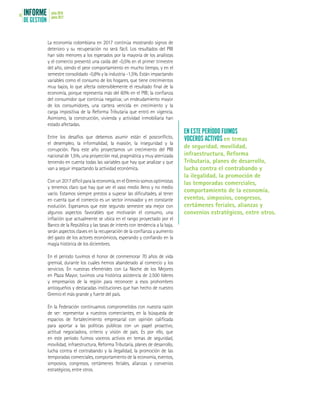 INFORME
DE GESTIÓN
julio 2016
junio 201716
La economía colombiana en 2017 continúa mostrando signos de
deterioro y su recuperación no será fácil. Los resultados del PIB
han sido menores a los esperados por la mayoría de los analistas
y el comercio presentó una caída del -0,5% en el primer trimestre
del año, siendo el peor comportamiento en mucho tiempo, y en el
semestre consolidado -0,8% y la industria -1,5%. Están impactando
variables como el consumo de los hogares, que tiene crecimientos
muy bajos, lo que afecta ostensiblemente el resultado final de la
economía, porque representa más del 60% en el PIB; la confianza
del consumidor que continúa negativa; un endeudamiento mayor
de los consumidores, una cartera vencida en crecimiento y la
carga impositiva de la Reforma Tributaria que entró en vigencia.
Asimismo, la construcción, vivienda y actividad inmobiliaria han
estado afectadas.
Entre los desafíos que debemos asumir están el posconflicto,
el desempleo, la informalidad, la evasión, la inseguridad y la
corrupción. Para este año proyectamos un crecimiento del PIB
nacional de 1,5%, una proyección real, pragmática y muy aterrizada
teniendo en cuenta todas las variables que hay que analizar y que
van a seguir impactando la actividad económica.
Conun2017díficilparalaeconomía,enelGremiosomosoptimistas
y tenemos claro que hay que ver el vaso medio lleno y no medio
vacío. Estamos siempre prestos a superar las dificultades, al tener
en cuenta que el comercio es un sector innovador y en constante
evolución. Esperamos que este segundo semestre sea mejor con
algunos aspectos favorables que motivarán el consumo, una
inflación que actualmente se ubica en el rango proyectado por el
Banco de la República y las tasas de interés con tendencia a la baja,
serán aspectos claves en la recuperación de la confianza y aumento
del gasto de los actores económicos, esperando y confiando en la
magia histórica de los diciembres.
En el período tuvimos el honor de conmemorar 70 años de vida
gremial, durante los cuales hemos abanderado al comercio y los
servicios. En nuestras efemérides con La Noche de los Mejores
en Plaza Mayor, tuvimos una histórica asistencia de 2.500 líderes
y empresarios de la región para reconocer a esos prohombres
antioqueños y destacadas instituciones que han hecho de nuestro
Gremio el más grande y fuerte del país.
En la Federación continuamos comprometidos con nuestra razón
de ser: representar a nuestros comerciantes, en la búsqueda de
espacios de fortalecimiento empresarial con opinión calificada
para aportar a las políticas públicas con un papel proactivo,
actitud negociadora, criterio y visión de país. Es por ello, que
en este período fuimos voceros activos en temas de seguridad,
movilidad, infraestructura, Reforma Tributaria, planes de desarrollo,
lucha contra el contrabando y la ilegalidad, la promoción de las
temporadas comerciales, comportamiento de la economía, eventos,
simposios, congresos, certámenes feriales, alianzas y convenios
estratégicos, entre otros.
EN ESTE PERÍODO FUIMOS
VOCEROS ACTIVOS en temas
de seguridad, movilidad,
infraestructura, Reforma
Tributaria, planes de desarrollo,
lucha contra el contrabando y
la ilegalidad, la promoción de
las temporadas comerciales,
comportamiento de la economía,
eventos, simposios, congresos,
certámenes feriales, alianzas y
convenios estratégicos, entre otros.
 