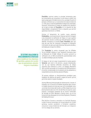 INFORME
DE GESTIÓN
julio 2016
junio 201718
Procrédito continuó siendo la principal herramienta para
los comerciantes que encuentran en las ventas a crédito una
oportunidad para el fortalecimiento de su actividad. Durante el
período, la Central tuvo un crecimiento de la base de datos de
un 13%, para un total de 28.000.000 de obligaciones reportadas.
Asimismo, mantenemos el modelo de respaldo de la operación
de la base de datos de Procrédito, en un esquema de alta
disponibilidad y recuperación frente a desastres, que permite
garantizar el servicio en un 99,5%.
Hicimos el lanzamiento de nuestro nuevo producto
Credianálisis, una herramienta en línea que permite entregarle
a los empresarios la calificación de riesgo y el cupo sugerido
de la persona natural o jurídica que está solicitando el crédito.
Además, renovamos la consulta Score Procrédito para que
esta sea más fácil de interpretar, entregando al empresario
información de valor que le permita tomar decisiones sencillas y
acertadas para otorgar los créditos.
Con Fenalcobra la cartera recuperada para los Afiliados
fue de $39.000 millones, lo que representó honorarios para
la Federación de $1.696 millones. El servicio aumentó su
calificación con un 86% de satisfacción, posicionándose como
un aliado estratégico para las empresas.
El trabajo en red es la base fundamental de nuestra gestión
Sectorial, que reúne a 50 sectores y grupos empresariales,
con los que hacemos diferentes encuentros de trabajo
asociativo para fomentar la unión y el colegaje. Realizamos
420 reuniones sectoriales con la asistencia de 6.476 personas y
8 comités intersectoriales con la presencia de los presidentes y
vicepresidentes de los distintos sectores Afiliados.
30 sectores realizaron su direccionamiento estratégico para
establecer los objetivos de gestión y planes de acción que les
permitirán obtener mejores resultados.
Hicimos Misiones Internacionales de referenciación y estudio. A
Finlandia, con el Comité de Entidades Educativas para conocer
el modelo educativo de este país, que se ha consolidado como
uno de los más exitosos del mundo; y a Chile y Argentina con los
Centros Comerciales con el fin de identificar los avances, casos
exitosos y estrategias novedosas de los centros comerciales
de Santiago de Chile, Mendoza y Buenos Aires, uno de los
encuentros más destacados fue con Horst Paulmann, Presidente
del Holding Cencosud.
Para facilitar el acceso a mercados, en el período llevamos
a cabo 9 eventos sectoriales con la participación de 35.650
personas, quienes accedieron a formación académica,
conocieron nuevas tendencias del mercado y se integraron
con los colegas de sus sectores.
30 SECTORES REALIZARON SU
DIRECCIONAMIENTO ESTRATÉGICO
para establecer los objetivos
de gestión y planes de acción
que les permitirán obtener
mejores resultados.
 