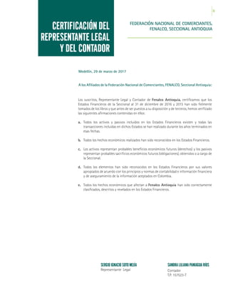23
Los suscritos, Representante Legal y Contador de Fenalco Antioquia, certificamos que los
Estados Financieros de la Seccional al 31 de diciembre de 2016 y 2015 han sido fielmente
tomados de los libros y que antes de ser puestos a su disposición y de terceros, hemos verificado
las siguientes afirmaciones contenidas en ellos:
a.	 Todos los activos y pasivos incluidos en los Estados Financieros existen y todas las
transacciones incluidas en dichos Estados se han realizado durante los años terminados en
esas fechas.
b.	 Todos los hechos económicos realizados han sido reconocidos en los Estados Financieros.
c.	 Los activos representan probables beneficios económicos futuros (derechos) y los pasivos
representan probables sacrificios económicos futuros (obligaciones), obtenidos o a cargo de
la Seccional.
d.	 Todos los elementos han sido reconocidos en los Estados Financieros por sus valores
apropiados de acuerdo con los principios y normas de contabilidad e información financiera
y de aseguramiento de la información aceptados en Colombia.
e.	 Todos los hechos económicos que afectan a Fenalco Antioquia han sido correctamente
clasificados, descritos y revelados en los Estados Financieros.
CERTIFICACIÓN DEL
REPRESENTANTE LEGAL
Y DEL CONTADOR
Medellín, 29 de marzo de 2017
A los Afiliados de la Federación Nacional de Comerciantes, FENALCO, Seccional Antioquia:
FEDERACIÓN NACIONAL DE COMERCIANTES,
FENALCO, SECCIONAL ANTIOQUIA
SERGIO IGNACIO SOTO MEJÍA
Representante Legal
SANDRA LILIANA PANIAGUA RÍOS
Contador
T.P. 157523-T
 