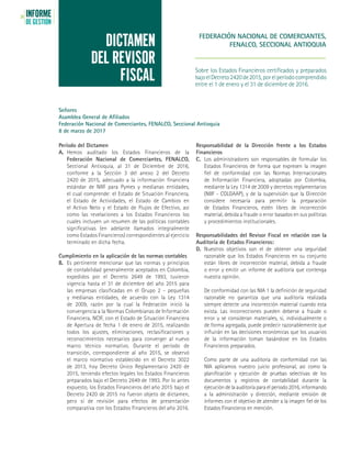 INFORME
DE GESTIÓN
24
FEDERACIÓN NACIONAL DE COMERCIANTES,
FENALCO, SECCIONAL ANTIOQUIA
Sobre los Estados Financieros certificados y preparados
bajoelDecreto2420de2015,porelperíodocomprendido
entre el 1 de enero y el 31 de diciembre de 2016.
DICTAMEN
DEL REVISOR
FISCAL
Período del Dictamen
A. 	Hemos auditado los Estados Financieros de la
Federación Nacional de Comerciantes, FENALCO,
Seccional Antioquia, al 31 de Diciembre de 2016,
conforme a la Sección 3 del anexo 2 del Decreto
2420 de 2015, adecuado a la información financiera
estándar de NIIF para Pymes y medianas entidades,
el cual comprende: el Estado de Situación Financiera,
el Estado de Actividades, el Estado de Cambios en
el Activo Neto y el Estado de Flujos de Efectivo, así
como las revelaciones a los Estados Financieros los
cuales incluyen un resumen de las políticas contables
significativas (en adelante llamados integralmente
como Estados Financieros) correspondientes al ejercicio
terminado en dicha fecha.
Cumplimiento en la aplicación de las normas contables
B.	 Es pertinente mencionar que las normas y principios
de contabilidad generalmente aceptados en Colombia,
expedidos por el Decreto 2649 de 1993, tuvieron
vigencia hasta el 31 de diciembre del año 2015 para
las empresas clasificadas en el Grupo 2 - pequeñas
y medianas entidades, de acuerdo con la Ley 1314
de 2009, razón por la cual la Federación inició la
convergencia a la Normas Colombianas de Información
Financiera, NCIF, con el Estado de Situación Financiera
de Apertura de fecha 1 de enero de 2015, realizando
todos los ajustes, eliminaciones, reclasificaciones y
reconocimientos necesarios para converger al nuevo
marco técnico normativo. Durante el período de
transición, correspondiente al año 2015, se observó
el marco normativo establecido en el Decreto 3022
de 2013, hoy Decreto Único Reglamentario 2420 de
2015, teniendo efectos legales los Estados Financieros
preparados bajo el Decreto 2649 de 1993. Por lo antes
expuesto, los Estados Financieros del año 2015 bajo el
Decreto 2420 de 2015 no fueron objeto de dictamen,
pero sí de revisión para efectos de presentación
comparativa con los Estados Financieros del año 2016.
Responsabilidad de la Dirección frente a los Estados
Financieros
C. 	Los administradores son responsables de formular los
Estados Financieros de forma que expresen la imagen
fiel de conformidad con las Normas Internacionales
de Información Financiera, adoptadas por Colombia,
mediante la Ley 1314 de 2009 y decretos reglamentarios
(NIIF - COLGAAP), y de la supervisión que la Dirección
considere necesaria para permitir la preparación
de Estados Financieros, estén libres de incorrección
material, debida a fraude o error basados en sus políticas
y procedimientos institucionales.
Responsabilidades del Revisor Fiscal en relación con la
Auditoría de Estados Financieros:
D. 	Nuestros objetivos son el de obtener una seguridad
razonable que los Estados Financieros en su conjunto
están libres de incorrección material, debida a fraude
o error y emitir un informe de auditoría que contenga
nuestra opinión.
	 De conformidad con las NIA 1 la definición de seguridad
razonable no garantiza que una auditoría realizada
siempre detecte una incorrección material cuando esta
exista. Las incorrecciones pueden deberse a fraude o
error y se consideran materiales, si, individualmente o
de forma agregada, puede predecir razonablemente que
influirán en las decisiones económicas que los usuarios
de la información toman basándose en los Estados
Financieros preparados.
	 Como parte de una auditoría de conformidad con las
NIA aplicamos nuestro juicio profesional, así como la
planificación y ejecución de pruebas selectivas de los
documentos y registros de contabilidad durante la
ejecución de la auditoría para el período 2016, informando
a la administración y dirección, mediante emisión de
informes con el objetivo de atender a la imagen fiel de los
Estados Financieros en mención.
Señores
Asamblea General de Afiliados
Federación Nacional de Comerciantes, FENALCO, Seccional Antioquia
8 de marzo de 2017
 