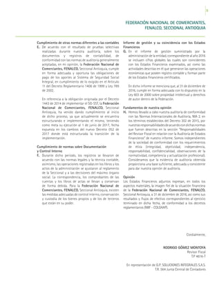 25
Cordialmente,
RODRIGO GÓMEZ MONTOYA
Revisor Fiscal
T.P 4616-T
En representación de G.P. SOLUCIONES INTEGRALES S.A.S.
T.R. 564 Junta Central de Contadores
FEDERACIÓN NACIONAL DE COMERCIANTES,
FENALCO, SECCIONAL ANTIOQUIA
Cumplimiento de otras normas diferentes a las contables
E. 	De acuerdo con el resultado de pruebas selectivas
realizadas durante nuestra auditoría, sobre los
documentos y registros de contabilidad, de
conformidad con las normas de auditoría generalmente
aceptadas, en mi opinión, la Federación Nacional de
Comerciantes, FENALCO, Seccional Antioquia, cumple
en forma adecuada y oportuna las obligaciones de
pago de los aportes al Sistema de Seguridad Social
Integral, en cumplimiento de lo exigido en el Artículo
11 del Decreto Reglamentario 1406 de 1999 y Ley 789
de 2002.
	 En referencia a la obligación originada por el Decreto
1443 de 2014 de implementar el SG-SST, la Federación
Nacional de Comerciantes, FENALCO, Seccional
Antioquia, ha venido dando cumplimiento al inicio
de dicho proceso, ya que actualmente se encuentra
estructurando e implementando el mismo, teniendo
como meta su ejecución al 1 de junio de 2017, fecha
expuesta en los cambios del nuevo Decreto 052 de
2017 donde está estructurada la transición de la
implementación.
Cumplimiento de normas sobre Documentación
y Control Interno
F. 	Durante dicho período, los registros se llevaron de
acuerdo con las normas legales y la técnica contable,
asimismo, las operaciones registradas en los libros y los
actos de la administración se ajustaron al reglamento
de la Seccional y a las decisiones del máximo órgano
social. La correspondencia, los comprobantes de las
cuentas y los libros de actas se llevan y conservan
de forma debida. Para la Federación Nacional de
Comerciantes, FENALCO, Seccional Antioquia, existen
las medidas adecuadas de control interno, conservación
y custodia de los bienes propios y de los de terceros
que están en su poder.
Informe de gestión y su coincidencia con los Estados
Financieros
G.	 En el informe de gestión suministrado por la
administración de la entidad, correspondiente al año 2016
se incluyen cifras globales las cuales son coincidentes
con los Estados Financieros examinados, así como las
actividades descritas en él que generaron las operaciones
económicas que poseen registro contable y forman parte
de los Estados Financieros certificados.
	 En dicho informe se menciona que, al 31 de diciembre de
2016, cumple en forma adecuada con lo dispuesto en la
Ley 603 de 2000 sobre propiedad intelectual y derechos
de autor dentro de la Federación.
Fundamentos de nuestra opinión
H.	 Hemos llevado a cabo nuestra auditoría de conformidad
con las Normas Internacionales de Auditoría, NIA 2. en
los términos establecidos del Decreto 302 de 2015, por
nuestrasresponsabilidadesdeacuerdocondichasnormas
que fueron descritas en la sección “Responsabilidades
del Revisor Fiscal en relación con la Auditoría de Estados
Financieros” de nuestro informe. Somos independientes
de la sociedad de conformidad con los requerimientos
de ética (integridad, objetividad, independencia,
responsabilidad, confidencialidad, observaciones de la
normatividad, competencia y actualización profesional).
Consideramos que la evidencia de auditoría obtenida
proporciona una base suficiente, adecuada y consistente
para dar nuestra opinión de auditoría.
Opinión
Los Estados Financieros adjuntos expresan, en todos los
aspectos materiales, la imagen fiel de la situación financiera
de la Federación Nacional de Comerciantes, FENALCO,
Seccional Antioquia, a 31 de diciembre de 2016, así como sus
resultados y flujos de efectivo correspondientes al ejercicio
terminado en dicha fecha, de conformidad a los decretos
reglamentarios (NIIF - COLGAAP).
 