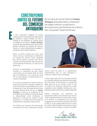 3
CONSTRUYENDO
JUNTOS EL FUTURO
DEL COMERCIO
ANTIOQUEÑO
E
Por la historia de más de 70 años de Fenalco
Antioquia, destacados líderes y empresarios
han dejado huella con sus decisiones y
direccionamiento, permitiéndonos ser el Gremio
líder, más grande e importante del país.
Sergio Ignacio Soto Mejía
Director Ejecutivo
n 2017 continuamos trabajando de manera
comprometida con los comerciantes y representando
los intereses de nuestros Afiliados. Así como la
fortaleza de una edificación se consigue gracias
a la solidez de sus bases, en Fenalco Antioquia,
conscientesdelaimportanciadeestoydequesomos
grandes promotores del progreso del comercio,
tenemos un nuevo direccionamiento estratégico y
renovamos nuestra filosofía corporativa.
Somos un Gremio dinámico que tiene como
misión continuar representando y defendiendo
los intereses del comercio formal, trabajando
día a día por realizar y promover todo tipo de
iniciativas y soluciones de alto valor que permitan
a los empresarios fortalecerse y ser cada vez más
productivos.
Asimismo, la sostenibilidad y la innovación se
convierten en importantes ejes para realizar
nuestra labor, que son grandes temas de interés
para los empresarios y los usuarios que cada
vez son más exigentes y comprometidos con el
consumo responsable.
En un entorno competitivo, el camino al éxito se
alcanza bajo elecciones acertadas, tomadas con
conocimiento pleno de para dónde vamos y cómo
lo lograremos, lo que solo puede darse al contar
con unos objetivos claros. Por eso, en Fenalco
Antioquia a través de la satisfacción de las
necesidades de los Afiliados, la representatividad,
la responsabilidad social empresarial, la
generación y renovación de nuestros recursos
económicos y el fortalecimiento del equipo de
colaboradores se alcanzarán nuestras metas.
Ser el Gremio por excelencia del empresariado
en Antioquia nos invita a repensarnos y ampliar
nuestro círculo de acción en el departamento,
proponiéndonos estar en cinco subregiones y
aumentar a 5.000 el número de Afiliados.
Y ¿Cómo lograr todo esto? En la Seccional contamos
con un equipo calificado como elemento diferenciador,
que mira hacia la misma dirección y se compromete
desde cada una de sus acciones a dejar en alto
el nombre de la Federación, aplicando los valores
corporativos como cualidades intrínsecas de su ser:
integridad, respeto, perseverancia, lealtad y solidaridad.
Estamos convencidos que diariamente las
organizaciones deben tomar decisiones que trazan el
rumbo empresarial. Nosotros lo hemos hecho, porque
no le tememos a la competencia sino a la propia
incompetencia, por eso vamos con pasos firmes hacia
el 2020, en el que estamos seguros que de la mano
de nuestros miles de Afiliados construiremos el mejor
futuro del comercio: próspero, innovador y de calidad.
 