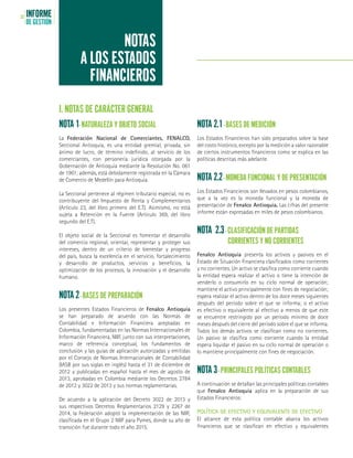 INFORME
DE GESTIÓN
32
NOTAS
A LOS ESTADOS
FINANCIEROS
I. NOTAS DE CARÁCTER GENERAL
NOTA 1- NATURALEZA Y OBJETO SOCIAL
La Federación Nacional de Comerciantes, FENALCO,
Seccional Antioquia, es una entidad gremial, privada, sin
ánimo de lucro, de término indefinido, al servicio de los
comerciantes, con personería jurídica otorgada por la
Gobernación de Antioquia mediante la Resolución No. 061
de 1961; además, está debidamente registrada en la Cámara
de Comercio de Medellín para Antioquia.
La Seccional pertenece al régimen tributario especial, no es
contribuyente del Impuesto de Renta y Complementarios
(Artículo 23, del libro primero del E.T). Asimismo, no está
sujeta a Retención en la Fuente (Artículo 369, del libro
segundo del E.T).
El objeto social de la Seccional es fomentar el desarrollo
del comercio regional, orientar, representar y proteger sus
intereses, dentro de un criterio de bienestar y progreso
del país, busca la excelencia en el servicio, fortalecimiento
y desarrollo de productos, servicios y beneficios, la
optimización de los procesos, la innovación y el desarrollo
humano.
NOTA 2- BASES DE PREPARACIÓN
Los presentes Estados Financieros de Fenalco Antioquia
se han preparado de acuerdo con las Normas de
Contabilidad e Información Financiera aceptadas en
Colombia, fundamentadas en las Normas Internacionales de
Información Financiera, NIIF, junto con sus interpretaciones,
marco de referencia conceptual, los fundamentos de
conclusión y las guías de aplicación autorizadas y emitidas
por el Consejo de Normas Internacionales de Contabilidad
(IASB por sus siglas en inglés) hasta el 31 de diciembre de
2012 y publicadas en español hasta el mes de agosto de
2013, aprobadas en Colombia mediante los Decretos 2784
de 2012 y 3022 de 2013 y sus normas reglamentarias.
De acuerdo a la aplicación del Decreto 3022 de 2013 y
sus respectivos Decretos Reglamentarios 2129 y 2267 de
2014, la Federación adoptó la implementación de las NIIF,
clasificada en el Grupo 2 NIIF para Pymes, donde su año de
transición fue durante todo el año 2015.
NOTA 2.1- BASES DE MEDICIÓN
Los Estados Financieros han sido preparados sobre la base
del costo histórico, excepto por la medición a valor razonable
de ciertos instrumentos financieros como se explica en las
políticas descritas más adelante.
NOTA 2.2- MONEDA FUNCIONAL Y DE PRESENTACIÓN
Los Estados Financieros son llevados en pesos colombianos,
que a la vez es la moneda funcional y la moneda de
presentación de Fenalco Antioquia. Las cifras del presente
informe están expresadas en miles de pesos colombianos.
NOTA 2.3- CLASIFICACIÓN DE PARTIDAS
	 CORRIENTES Y NO CORRIENTES
Fenalco Antioquia presenta los activos y pasivos en el
Estado de Situación Financiera clasificados como corrientes
y no corrientes. Un activo se clasifica como corriente cuando
la entidad espera realizar el activo o tiene la intención de
venderlo o consumirlo en su ciclo normal de operación;
mantiene el activo principalmente con fines de negociación;
espera realizar el activo dentro de los doce meses siguientes
después del período sobre el que se informa; o el activo
es efectivo o equivalente al efectivo a menos de que este
se encuentre restringido por un período mínimo de doce
meses después del cierre del período sobre el que se informa.
Todos los demás activos se clasifican como no corrientes.
Un pasivo se clasifica como corriente cuando la entidad
espera liquidar el pasivo en su ciclo normal de operación o
lo mantiene principalmente con fines de negociación.
NOTA 3- PRINCIPALES POLÍTICAS CONTABLES
A continuación se detallan las principales políticas contables
que Fenalco Antioquia aplica en la preparación de sus
Estados Financieros:
POLÍTICA DE EFECTIVO Y EQUIVALENTE DE EFECTIVO
El alcance de esta política contable abarca los activos
financieros que se clasifican en efectivo y equivalentes
 
