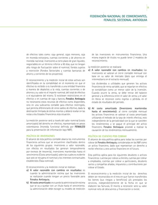 33
FEDERACIÓN NACIONAL DE COMERCIANTES,
FENALCO, SECCIONAL ANTIOQUIA
de efectivo tales como: caja general, cajas menores, caja
en moneda extranjera, cuentas corrientes y de ahorros en
moneda nacional, inversiones a corto plazo de gran liquidez,
negociables en un término inferior a 90 días, que no tengan
alto riesgo de fluctuación sobre el nominal, fondos sujetos
a restricción (Fondos Sectoriales y cuentas bancarias de
ahorro y corrientes de los proyectos).
El reconocimiento y la medición inicial de estos activos son
identificados en la contabilidad en el momento en que el
efectivo es recibido o es transferido a una entidad financiera
a manera de depósitos a la vista, cuentas corrientes o de
ahorros y su valor es el importe nominal, del total de efectivo
o el equivalente del mismo. Si existiesen restricciones en el
efectivo o en cuentas de caja y bancos, Fenalco Antioquia
no reconocerá estos recursos de efectivo como disponibles,
sino en una subcuenta contable para efectivo restringido,
que permita diferenciarlo de otros saldos de efectivo, dada la
destinación limitada de dichos montos y deberá revelar en las
notas a los Estados Financieros esta situación.
La medición posterior será a través del valor nominal (costo
amortizado) del derecho en efectivo, representado en pesos
colombianos (moneda funcional definida por FENALCO
para la presentación de información bajo NIIF).
POLÍTICA DE INVERSIONES
El alcance de esta política contable abarca los instrumentos
financieros activos que se encuentren clasificados dentro
de los siguientes grupos: inversiones a valor razonable,
con efectos en resultados (se generan temporalmente
por excesos de tesorería), inversiones mantenidas hasta el
vencimiento (Costo amortizado), sobre las cuales es evidente
que solo se recupera el nominal y los intereses contractuales
establecidos (Tasa nominal).
El reconocimiento y la medición inicial se realizan:
a)	A valor razonable con cambios en resultados: es
cuando la administración estima que las inversiones
se realizarán cuando tengan un precio favorable para
Fenalco Antioquia.
b)	 Al costo amortizado: escuandolaadministraciónestima
que se va a quedar con un título hasta el vencimiento.
La administración debe escoger su modelo de medición
de las inversiones en instrumentos financieros. Una
misma especie de títulos no puede tener 2 modelos de
reconocimiento.
La medición posterior se realizará:
a) A valor razonable con cambios en resultados: las
inversiones se valoran al cierre contable mensual con
base en su valor de mercado (dato que entrega el
intermediario en el extracto mensual).
	Los dividendos o utilidades que generen los activos
financieros de renta variable, que se repartan en efectivo
se contabilizan como un menor valor de la inversión.
Cuando ocurre la venta, se debe retirar del balance
general y la diferencia entre el valor de venta y el valor
en libros se reconoce como ingreso o pérdida, en el
estado de resultados del período.
b)	Al costo amortizado (Inversiones mantenidas
hasta el vencimiento): al cierre contable mensual
los activos financieros se valoran al costo amortizado
utilizando el método de la tasa de interés efectiva, esto
independiente de la periodicidad con la que se cancelen
los rendimientos y se pague el principal del activo
financiero; Fenalco Antioquia procede a realizar la
causación de los rendimientos mensualmente.
POLÍTICA DE CUENTAS POR COBRAR
El alcance de esta política aplica para todas las cuentas por
cobrar de Fenalco Antioquia, consideradas en las NIIF como
un activo financiero, dado que representan un derecho a
recibir efectivo u otro activo financiero en el futuro.
Esta política aplica para los siguientes deudores o activos
financieros: cuentas por cobrar a clientes, cuentas por cobrar
a empleados, cuentas por cobrar a particulares, deudores
varios y compañías aliadas, impuestos y contribuciones por
cobrar al Estado.
El reconocimiento y la medición inicial de los derechos
deben ser reconocidos en el mes en que fueron transferidos
los bienes (sus riesgos y beneficios) y/o prestados los
servicios, independientemente de la fecha en que se
elaboren las facturas. El monto a reconocer será su valor
nominal neto de descuentos y financiación si existe.
 