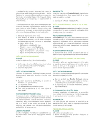35
La medición inicial se reconoce por su precio de compra: el
valor nominal, según los acuerdos contractuales y precios
fijados con los proveedores (de contado), menos descuentos
financieros y comerciales, rebajas y más el Impuesto al Valor
Agregado, IVA, en la medida en que no sea descontable de
otros impuestos.
La medición posterior se realiza por el modelo del costo, por
lo tanto, se mantiene el costo asignado en la medición inicial
hasta el retiro del activo. El saldo en libros del activo refleja
el costo menos los cargos por depreciación acumulada y
valores acumulados por pérdidas de deterioro de valor.
	 Método de Depreciación: Línea Recta
	 Valor residual, de rescate o salvamento: estimación
probable de recuperación al final de la vida útil del bien,
únicamente para vehículos. Vida útil: se ha determinado
la vida útil de P,P y EQ así:
-	 Edificaciones: entre 90 y 120 años
-	 Muebles y enseres: entre 15 y 20 años
-	 Maquinaria y equipo: entre 20 y 50 años
-	 Equipo de computación y comunicación: 4 años
-	 Equipo de transporte: entre 7 y 10 años
POLÍTICA DE ACTIVOS INTANGIBLES
ALCANCE
Incluye las siguientes clases de activos intangibles:
	 Las licencias y derechos de Software operativos (valorar
al valor razonable y activar como intangible).
	 Desarrollo de proyectos.
POLÍTICA CONTABLE GENERAL
Las cuatro (4) condiciones siguientes se deben presentar
simultáneamente para poder reconocer el activo como
intangible:
1. Que sean plenamente identificables, de carácter no
monetario y sin apariencia física.
2. 	Que se posea el control.
3. 	 Que genere beneficios económicos futuros.
4.	 Cuyo costo exceda más de 50 UVT como criterio de
materialidad.
RECONOCIMIENTO Y MEDICIÓN INICIAL
El costo de un activo intangible comprende: el costo de
adquisición de contado (valor acordado entre el vendedor
y la Federación) menos cualquier descuento financiero o
comercial y rebaja, más el Impuesto al Valor Agregado,
IVA, en la medida en que no sea descontable de otros
impuestos, más cualquier costo directamente atribuible a
la adquisición del activo o su uso.
MEDICIÓN POSTERIOR
Un activo intangible se medirá bajo el modelo del costo y se
evaluará mínimo al cierre de cada año su posible deterioro
de valor.
AMORTIZACIÓN
Los activos intangibles de Fenalco Antioquia se amortizarán
por el método de Línea Recta sobre el 100% de su costo,
según la vida útil proyectada:
	 Licencias de Software: entre 3 y 5 años.
POLÍTICA DE DETERIORO DEL VALOR DE LOS ACTIVOS
ALCANCE
Fenalco Antioquia aplicará esta política a los activos que
corresponden a los rubros contables de propiedades, planta
y equipo y de activos intangibles.
POLÍTICA CONTABLE GENERAL
Fenalco Antioquia evaluará, al menos al final de cada cierre
contable anual, si sus activos presentan indicios de deterioro
del valor y si existen estos indicios se procederá a estimar el
valor recuperable para cada activo, mediante el cálculo del
valor en uso de tal forma que se asegure que este no exceda
el valor en libros.
RECONOCIMIENTO Y MEDICIÓN
El reconocimiento de la pérdida por deterioro del valor se
efectuarácontraungastoenelEstadodeResultadosdelperíodo.
POLÍTICA DE GASTOS PAGADOS POR ANTICIPADO
ALCANCE
Esta política aplica para aquellas erogaciones en las cuales
se acuerda su pago antes de obtener el beneficio que del
mismo se deriva, a fin de asegurar la prestación de un
servicio durante el período contable.
POLÍTICA CONTABLE GENERAL
Esta política solo incluirá aquellas erogaciones que cumplan
las condiciones para ser activos:
	 Que sea probable que Fenalco Antioquia obtenga
beneficios económicos futuros derivados del mismo o
un derecho contractual de recibir un beneficio.
	 El importe pueda ser valorado fiablemente. Ejemplo:
seguros e impuestos.
RECONOCIMIENTO Y MEDICIÓN INICIAL
Los gastos pagados por anticipado deben ser reconocidos
como tales al momento en que se efectúa el pago y por
el valor pactado con el proveedor o vendedor.
AMORTIZACIÓN
Los gastos pagados por anticipado se amortizan por el
método de Línea Recta sobre el 100% de su costo en el
tiempo de duración del contrato.
POLÍTICA DE ARRENDAMIENTOS
ALCANCE
Esta política contable aplica para:
	 Bienes inmuebles y muebles recibidos y entregados en
arrendamiento operativo.
 