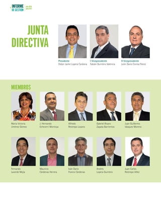 INFORME
DE GESTIÓN
julio 2016
junio 20174
JUNTA
DIRECTIVA
MIEMBROS
Presidente
Didier Jaime Lopera Cardona
María Victoria
Jiménez Gómez
Fernando
Laverde Mejía
J. Hernando
Echeverri Montoya
Mauricio
Cárdenas Herrera
Alfredo
Restrepo Lozano
Iván Darío
Franco Cárdenas
Gabriel Álvaro
Zapata Barrientos
Andrés
Lopera Quintero
Juan Guillermo
Vásquez Moreno
Juan Carlos
Restrepo Vélez
I Vicepresidente
Fabián Quintero Valencia
II Vicepresidente
León Darío Correa Flórez
 