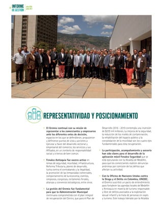 INFORME
DE GESTIÓN
julio 2016
junio 201752
•	 El Gremio continuó con su misión de
representar a los comerciantes y empresarios
ante los diferentes entes de decisión,
espacios en los que se defendieron, propusieron
y definieron puntos de vista y acciones a
ejecutar a favor del desarrollo sectorial y
empresarial del comercio, los servicios y sus
Afiliados, en un contexto de responsabilidad
social y criterios de bien común.
•	 Fenalco Antioquia fue vocero activo en
temas de seguridad, movilidad, infraestructura,
Reforma Tributaria, planes de desarrollo,
lucha contra el contrabando y la ilegalidad,
la promoción de las temporadas comerciales,
comportamiento de la economía, eventos,
simposios, congresos, certámenes feriales,
alianzas y convenios estratégicos, entre otros.
•	 La gestión del Gremio fue fundamental
para que la Administración Municipal
continuara comprometida con el plan integral
de recuperación del Centro, que para el Plan de
Desarrollo 2016 - 2019 contempla una inversión
de $270 mil millones. La mejoría de la seguridad,
la reducción de los niveles de contaminación,
la rehabilitación del espacio público y la
consolidación de la movilidad son los cuatro ejes
fundamentales para esta recuperación.
•	 La participación, acompañamiento y asesoría
han sido claves para el desarrollo de la
aplicación móvil Fenalco Seguridad que se
está ejecutando con la Alcaldía de Medellín,
para que los comerciantes realicen denuncias
anónimas por comisión de los delitos que
afectan su actividad.
•	 Con la Oficina de Naciones Unidas contra
la Droga y el Delito en Colombia, UNODC,
el Gremio suscribió un pacto de entendimiento
para fortalecer las agendas locales de Medellín
y Antioquia en materia de turismo responsable
y libre de delitos asociados a la explotación
sexual infantil y la trata de personas en viajes
y turismo. Este trabajo liderado por la Alcaldía
REPRESENTATIVIDAD Y POSICIONAMIENTO
 