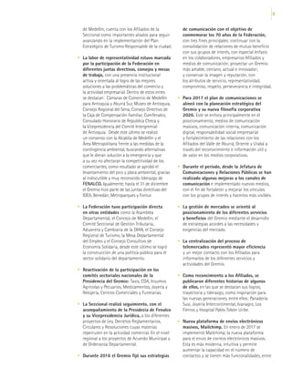 53
de Medellín, cuenta con los Afiliados de la
Seccional como importantes aliados para seguir
avanzando en la implementación del Plan
Estratégico de Turismo Responsable de la ciudad.
•	 La labor de representatividad estuvo marcada
por la participación de la Federación en
diferentes juntas directivas, consejos y mesas
de trabajo, con una presencia institucional
activa y orientada al logro de las mejores
soluciones a las problemáticas del comercio y
la actividad empresarial. Dentro de estos entes
se destacan: Cámaras de Comercio de Medellín
para Antioquia y Aburrá Sur, Museo de Antioquia,
Consejo Regional del Sena, Consejo Directivo de
la Caja de Compensación Familiar, Comfenalco,
Consulado Honorario de República Checa y
la Vicepresidencia del Comité Intergremial
de Antioquia. Desde este último se realizó
un consenso con la Alcaldía de Medellín y el
Área Metropolitana frente a las medidas de la
contingencia ambiental, buscando alternativas
que le dieran solución a la emergencia y que
a su vez no afectaran la competitividad de los
comerciantes, como resultado se aprobó el
levantamiento del pico y placa ambiental, gracias
al indiscutible y muy reconocido liderazgo de
FENALCO. Igualmente, hasta el 31 de diciembre
el Gremio hizo parte de las juntas directivas del
IDEA, Benedán, Metroparques y Fontur.
•	 La Federación tuvo participación directa
en otras entidades como la Asamblea
Departamental, el Concejo de Medellín, el
Comité Seccional de Gestión Tributaria,
Aduanera y Cambiaria de la DIAN, el Consejo
Regional de Turismo, la Mesa Departamental
del Empleo y el Consejo Consultivo de
Economía Solidaria, desde este último se logró
la construcción de una política pública para el
sector solidario del departamento.
•	 Reactivación de la participación en los
comités sectoriales nacionales de la
Presidencia del Gremio: Taxis, CDA, Insumos
Agrícolas y Pecuarios, Medicamentos, Joyería y
Relojería, Centros Comerciales y Funerarias.
•	 La Seccional realizó seguimiento, con el
acompañamiento de la Presidecia de Fenalco
y su Vicepresidencia Jurídica, a los diferentes
proyectos de Ley, Decretos Reglamentarios,
Circulares y Resoluciones cuyas materias
repercuten en la actividad comercial. En el nivel
regional a los proyectos de Acuerdo Municipal y
de Ordenanza Departamental.
•	 Durante 2016 el Gremio fijó sus estrategias
de comunicación con el objetivo de
conmemorar los 70 años de la Federación,
con tres fines principales: continuar con la
consolidación de relaciones de mutuo beneficio
con sus grupos de interés, con especial énfasis
en los colaboradores, empresarios Afiliados y
medios de comunicación; proyectar un Gremio
más amable, cercano, actual e innovador;
y conservar la imagen y reputación, con
los atributos de servicio, representatividad,
compromiso, respeto, perseverancia e integridad.
•	 Para 2017 el plan de comunicaciones se
alineó con la planeación estratégica del
Gremio y su nueva filosofía corporativa
2020. Este se enfoca principalmente en el
posicionamiento, medios de comunicación
masivos, comunicación interna, comunicación
digital, responsabilidad social empresarial
y fortalecimiento de las relaciones con los
Afiliados del Valle de Aburrá, Oriente y Urabá a
través del reconocimiento e información útil y
de valor en los medios corporativos.
•	 Durante el período, desde la Jefatura de
Comunicaciones y Relaciones Públicas se han
realizado algunas mejoras a los canales de
comunicación e implementado nuevos medios,
con el fin de fortalecer y mejorar los vínculos
con los grupos de interés y hacerlos más visibles.
•	 La gestión de mercadeo se orientó al
posicionamiento de los diferentes servicios
y beneficios del Gremio mediante el desarrollo
de estrategias acordes a las necesidades y
exigencias del mercado.
•	 La centralización del proceso de
telemercadeo representó mayor eficiencia
y un mejor contacto con los Afiliados para
informarlos de los diferentes servicios y
actividades del Gremio.
•	 Como reconcimiento a los Afiliados, se
publicaron diferentes historias de algunos
de ellos, en las que se destacan sus logros,
trayectoria y liderazgo, como inspiración para
las nuevas generaciones, entre ellos: Panadería
Susi, Joyería Intercontinental, Ivanagro, Los
Fierros y Hospital Pablo Tobón Uribe.
•	 Nueva plataforma de envíos electrónicos
masivos, Mailchimp. En enero de 2017 se
implementó Mailchimp, la nueva plataforma
para el envío de correos electrónicos masivos.
Esta es más moderna, intuitiva y permite
aumentar la capacidad en el número de
contactos y se tienen más funcionalidades, entre
 