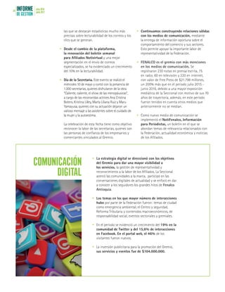 INFORME
DE GESTIÓN
julio 2016
junio 201754
las que se destacan estadísticas mucho más
precisas sobre lecturabilidad de los correos y los
clics que se generan.
•	 Desde el cambio de la plataforma,
la renovación del boletín semanal
para Afiliados Notivirtual y una mejor
segmentación en el envío de correos
especializados, se ha evidenciado un crecimiento
del 10% en la lecturabilidad.
•	 Día de la Secretaria. Este evento se realizó el
miércoles 10 de mayo y contó con la presencia de
1.000 secretarias, quienes disfrutaron de la obra
“Caliente, caliente, el show de las menopáusicas”,
a cargo de las reconocidas actrices Ana Cristina
Botero, Kristina Lilley, Marta Liliana Ruiz y Maru
Yamayusa, quienes con su actuación dejaron un
valioso mensaje a las asistentes sobre el cuidado de
la mujer y la autoestima.
	 La celebración de esta fecha tiene como objetivo
reconocer la labor de las secretarias, quienes son
las personas de confianza de los empresarios y
comerciantes vinculados al Gremio.
•	 Continuamos construyendo relaciones sólidas
con los medios de comunicación, mediante
la entrega de información oportuna sobre el
comportamiento del comercio y sus sectores.
Esto permite apoyar la importante labor de
representatividad de la Federación.
•	 FENALCO es el gremio con más menciones
en los medios de comunicación. Se
registraron 230 notas en prensa escrita, 75
en radio, 60 en televisión y 220 en internet,
con valor de Free Press de $21.798 millones,
un 200% más que en el período julio 2015 -
junio 2016, debido a una mayor exposición
mediática de la Seccional con motivo de sus 70
años de trayectoria, además, en este período
fueron tenidos en cuenta otros medios que
anteriormente no se medían.
•	 Como nuevo medio de comunicación se
implementó el NotiFenalco, Información
para Periodistas, un boletín en el que se
abordan temas de relevancia relacionados con
la Federación, actualidad económica y noticias
de los Afiliados.
•	 La estrategia digital se direccionó con los objetivos
del Gremio para dar una mayor visibilidad a
los servicios, la gestión de representatividad y
reconocimiento a la labor de los Afiliados. La Seccional
acercó las comunidades a la marca, participó en las
conversaciones digitales de actualidad y se enfocó en dar
a conocer a los seguidores los grandes hitos de Fenalco
Antioquia.
•	 Los temas en los que mayor número de interacciones
hubo por parte de la Federación fueron: temas de ciudad
como emergencia ambiental, el Centro y seguridad,
Reforma Tributaria y contenidos macroeconómicos, de
responsabilidad social, eventos sectoriales y gremiales.
•	 En el período se evidenció un crecimiento del 19% en la
comunidad de Twitter y del 15,6% de interacciones
en Facebook. En el portal web, el 46% de los
visitantes fueron nuevos.
•	 La inversión publicitaria para la promoción del Gremio,
sus servicios y eventos fue de $104.000.000.
COMUNICACIÓN
DIGITAL
 