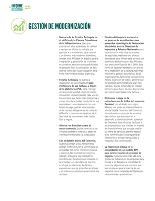 INFORME
DE GESTIÓN
julio 2016
junio 201756
GESTIÓN DE MODERNIZACIÓN
•	 Nueva sede de Fenalco Antioquia en
el edificio de la Cámara Colombiana
de la Infraestructura, obra que
cuenta con altos estándares de calidad
y equipos de última tecnología que
apuntan a la innovación, para mostrar
a un Gremio más moderno. Asimismo,
ofrecer a los Afiliados un espacio para la
integración y generación de reuniones
en un sector exclusivo con posibilidades
de parqueo. Para la adecuación de esta
sede se contó con la participación de la
firma Interventoría Global Ingeniería.
•	 Fenalco Antioquia ha puesto a
disposición de sus Afiliados el pago
electrónico de sus facturas a través
de la plataforma PSE, para entregar
un servicio de calidad, implementando
innovación y modernizando cada uno de
los procesos que hacen más productiva y
competitiva la actividad comercial de sus
agremiados. Los empresarios con este
botón de pago, podrán estar siempre
al día con sus obligaciones de cuota de
Afiliación o consumo de servicios de la
Seccional de una manera más rápida,
fácil y segura.
•	 Alianza con Bancóldex para el
sector comercio, que le permitirá a los
Afiliados acceder a créditos a tasas de
interés preferenciales y a largo plazo.
•	 Con el Boletín Diario del Comercio,
quienes accedan a esta herramienta
podrán recibir de lunes a viernes toda la
actualidad del sector comercio regional
y nacional, las novedades en materia
laboral y tributaria, los indicadores
económicos y financieros de impacto en
la actividad, un calendario de eventos
en el que se relacionan las ferias y
exposiciones que se presentan en el país
y un informe económico semestral de los
sectores.
•	 Fenalco Antioquia se encuentra
en proceso de acreditación como
proveedor tecnológico de facturación
electrónica ante la Dirección de
Impuestos y Aduanas Nacionales para
hacerlo con lo más altos estándares
de seguridad, mediante una alianza
estratégica para ofrecer este servicio con
beneficios exclusivos para los Afiliados,
con previa certificación de la DIAN. Esta
forma de facturar representa un ahorro
en la expedición de la factura, hace más
eficiente la gestión documental de las
organizaciones, facilita las transacciones,
mejora la gestión de cobro, permite que
los procesos administrativos sean más
rápidos y brinda la facilidad de realizar
factoring para hacer líquidas las cuentas
por cobrar soportadas en la factura.
•	 El Gremio trabaja en la
estructuración de la Red del comercio
Fenalred, con el aliado estratégico
Maxivo, con quien se implementará no
solo la Tarjeta Financiera del Comercio,
sino además un conjunto de servicios
electrónicos que contribuirán al
desarrollo y formalización del comercio
en Colombia. Esta iniciativa facilitará a
los empresarios y sus clientes un modelo
de financiamiento que busque ampliar
su oferta de servicios, generar lealtad
a los comercios con un programa de
fidelización y brindar tranquilidad y
respaldo a los comerciantes.
•	 La Federación trabaja en la
consolidación de un modelo BPO
para la tercerización de procesos de
negocio, evolucionando más allá de la
gestión de cobranza en las empresas para
brindar a los Afiliados la posibilidad de
tercerizar algunos de sus procesos, que
son necesarios para la marcha de sus
negocios como campañas de fidelización,
convocatorias y promociones.
 