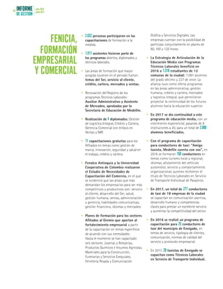 INFORME
DE GESTIÓN
julio 2016
junio 201758
•	 2.632 personas participaron en las
capacitaciones de formación a la
medida.
•	 1.911 asistentes hicieron parte de
los programas abiertos, diplomados y
técnicos laborales.
•	 Las áreas de formación que mayor
acogida tuvieron en el período fueron:
temas del Ser, servicio al cliente,
crédito, cartera, mercadeo y ventas.
•	 Renovación del Registro de los
programas Técnicos Laborales:
Auxiliar Administrativo y Asistente
de Mercadeo, aprobados por la
Secretaría de Educación de Medellín.
•	 Realización de 4 diplomados: Gestión
de Logística Integral, Crédito y Cartera,
Gerencia Comercial con énfasis en
Ventas y NIIF.
•	 11 capacitaciones gratuitas para los
Afiliados en temas como gestión de
marca, innovación, seguridad y salud en
el trabajo, crédito y cartera.
•	 Fenalco Antioquia y la Universidad
Cooperativa de Colombia realizaron
el Estudio de Necesidades de
Capacitación del Comercio, en el que
se evidenció que las áreas que más
demandan los empresarios para ser más
competitivos y productivos son: servicio
al cliente, desarrollo del Ser, salud,
gestión humana, ventas, administración
y gerencia, habilidades comunicativas,
gestión financiera, idiomas y mercadeo.
•	 Planes de formación para los sectores
Afiliados al Gremio que aportan al
fortalecimiento empresarial a partir
de la capacitación en temas específicos
de acuerdo con sus necesidades.
Hasta el momento se han capacitado
seis sectores: Joyerías y Relojerías,
Productos Químicos e Insumos Agrícolas,
Materiales para la Construcción,
Funerarias y Servicios Exequiales,
Ferretería Pesada y Comunicación
FENICIA,
FORMACIÓN
EMPRESARIAL
Y COMERCIAL
Gráfica y Servicios Digitales. Las
empresas cuentan con la posibilidad de
participar conjuntamente en planes de
80, 100 y 120 horas.
•	 La Estrategia de Articulación de la
Educación Media con Programas
Técnicos Laborales benefició en
2016 a 1.318 estudiantes de 12
comunas de la ciudad: 1.081 alumnos
del grado décimo y 237 de once. La
alianza tuvo como oferta programas
en las áreas administrativa, gestión
humana, crédito y cartera, mercadeo
y logística integral, que permitieron
proyectar la continuidad de los futuros
alumnos hacia la educación superior.
•	 En 2017 se dio continuidad a este
programa de educación media, con un
crecimiento exponencial, pasando de 8
instituciones a 20, para un total de 2.006
alumnos beneficiados.
•	 Con el programa de capacitación
para conductores de taxi: “Amigo
taxista, Medellín cuenta con vos”, en
2016 se formaron 150 conductores en
temas como turismo local y regional,
idiomas, alistamiento del vehículo
automotor, servicio y comportamiento
organizacional, quienes recibieron el
título de Técnicos Laborales en Servicio
de Transporte Individual de Pasajeros.
•	 En 2017, un total de 277 conductores
de taxi de 18 empresas de la ciudad
se capacitan en comunicación asertiva,
desarrollo humano y competencias
claves para prestar un excelente servicio
y aumentar la competitividad del sector.
•	 En 2016 se realizó un programa de
capacitación para 25 conductores de
taxi del municipio de Envigado, en
temas de servicio, tipología de clientes,
comunicación, normas de calidad del
servicio y protocolo empresarial.
•	 En 2017, 20 taxistas de Envigado se
capacitan como Técnicos Laborales
en Servicio de Transporte Individual.
 