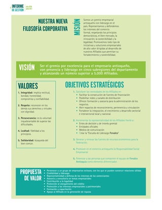 INFORME
DE GESTIÓN
julio 2016
junio 20176
MISIÓN
VALORES OBJETIVOS ESTRATÉGICOS
NUESTRA NUEVA
FILOSOFÍA CORPORATIVA
Somos un gremio empresarial
antioqueño con liderazgo en el
país. Representamos y defendemos
los intereses del comercio
formal, respetando los principios
democráticos, el libre mercado, la
innovación, la sostenibilidad y la
legalidad. Promovemos todo tipo de
iniciativas y soluciones empresariales
de alto valor dirigidas al desarrollo de
nuestros Afiliados que permitan su
fortalecimiento y sostenibilidad.
1.	Integridad: implica rectitud,
bondad, honestidad,
compromiso y confiabilidad.
2.	Respeto: reconocer en los
demás sus derechos y virtudes
con dignidad.
3.	Perseverancia: es la voluntad
inquebrantable de superar las
dificultades.
4.	Lealtad: fidelidad a los
principios.
5.	Solidaridad: búsqueda del
bien común.
1.	Satisfacer las necesidades de los Afiliados en:
•	 Facilitar la consecución de fuentes de financiación
•	 Posibilitar redes y canales de distribución
•	 Ofrecer formación y asesoría para la administración de los
negocios.
•	 Abrir espacios de reconocimiento, pertenencia y vinculación
•	 Fortalecer la integración, el crecimiento y desarrollo sectorial
e intersectorial local y nacional.
2.	Incrementar la representatividad de los Afiliados frente a:
•	 Entes de decisión y de interés gremial
•	 Entidades oficiales
•	 Medios de comunicación
•	Crear la “Escuela de Liderazgo Fenalco”
3.	Generar y renovar las fuentes de recursos económicos para la
Federación.
4.	Promover en el comercio antioqueño la Responsabilidad Social
Empresarial.
5.	Potenciar a las personas que componen el equipo de Fenalco
Antioquia como elemento diferenciador.
Ser el gremio por excelencia para el empresario antioqueño,
con presencia y liderazgo en cinco subregiones del departamento
y alcanzando un número superior a 5.000 Afiliados.
VISIÓN
•	 Pertenecer a un grupo de empresarios exitosos, con los que se pueden construir relaciones sólidas
•	 Credibilidad y liderazgo
•	 Representatividad y defensa de los intereses de los comerciantes
•	 Asesoría y consultoría en temas empresariales
•	 Contribución a la legalidad
•	 Protección al otorgamiento del crédito
•	 Protección a los intereses empresariales y patrimoniales
•	 Formación y capacitación
•	 Apoyo al Afiliado en la generación de riqueza
PROPUESTA
DE VALOR
 