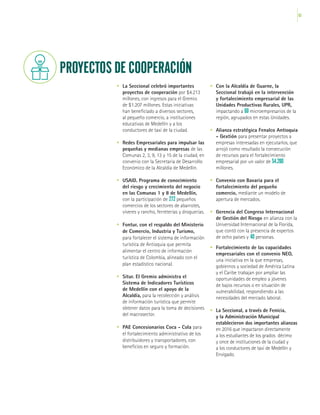 63
•	 La Seccional celebró importantes
proyectos de cooperación por $4.213
millones, con ingresos para el Gremio
de $1.207 millones. Estas iniciativas
han beneficiado a diversos sectores,
al pequeño comercio, a instituciones
educativas de Medellín y a los
conductores de taxi de la ciudad.
•	 Redes Empresariales para impulsar las
pequeñas y medianas empresas de las
Comunas 2, 3, 9, 13 y 15 de la ciudad, en
convenio con la Secretaría de Desarrollo
Económico de la Alcaldía de Medellín.
•	 USAID. Programa de conocimiento
del riesgo y crecimiento del negocio
en las Comunas 1 y 8 de Medellín,
con la participación de 272 pequeños
comercios de los sectores de abarrotes,
víveres y rancho, ferreterías y droguerías.
•	 Fontur, con el respaldo del Ministerio
de Comercio, Industria y Turismo,
para fortalecer el sistema de información
turística de Antioquia que permita
alimentar el centro de información
turística de Colombia, alineado con el
plan estadístico nacional.
•	 Situr. El Gremio administra el
Sistema de Indicadores Turísticos
de Medellín con el apoyo de la
Alcaldía, para la recolección y análisis
de información turística que permite
obtener datos para la toma de decisiones
del macrosector.
•	 PAE Concesionarios Coca - Cola para
el fortalecimiento administrativo de los
distribuidores y transportadores, con
beneficios en seguro y formación.
PROYECTOS DE COOPERACIÓN
•	 Con la Alcaldía de Guarne, la
Seccional trabajó en la intervención
y fortalecimiento empresarial de las
Unidades Productivas Rurales, UPR,
impactando a 60 microempresarios de la
región, agrupados en estas Unidades.
•	 Alianza estratégica Fenalco Antioquia
- Gextión para presentar proyectos a
empresas interesadas en ejecutarlos, que
arrojó como resultado la consecución
de recursos para el fortalecimiento
empresarial por un valor de $4.200
millones.
•	 Convenio con Bavaria para el
fortalecimiento del pequeño
comercio, mediante un modelo de
apertura de mercados.
•	 Gerencia del Congreso Internacional
de Gestión del Riesgo en alianza con la
Universidad Internacional de la Florida,
que contó con la presencia de expertos
de ocho países y 40 personas.
•	 Fortalecimiento de las capacidades
empresariales con el convenio NEO,
una iniciativa en la que empresas,
gobiernos y sociedad de América Latina
y el Caribe trabajan por ampliar las
oportunidades de empleo a jóvenes
de bajos recursos o en situación de
vulnerabilidad, respondiendo a las
necesidades del mercado laboral.
•	 La Seccional, a través de Fenicia,
y la Administración Municipal
establecieron dos importantes alianzas
en 2016 que impactaron directamente
a los estudiantes de los grados décimo
y once de instituciones de la ciudad y
a los conductores de taxi de Medellín y
Envigado.
 