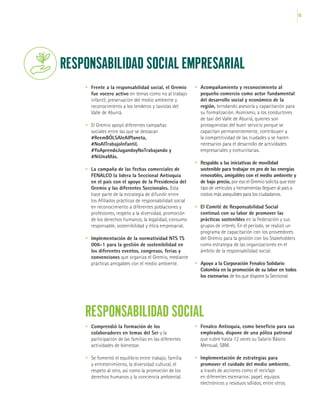 65
RESPONSABILIDAD SOCIAL EMPRESARIAL
•	 Frente a la responsabilidad social, el Gremio
fue vocero activo en temas como no al trabajo
infantil, preservación del medio ambiente y
reconocimiento a los tenderos y taxistas del
Valle de Aburrá.
•	 El Gremio apoyó diferentes campañas
sociales entre las que se destacan
#ReemBÓLSAleAlPlaneta,
#NoAlTrabajoInfantil,
#YoAprendoJugandoyNoTrabajando y
#NiUnaMás.
•	 La campaña de las fechas comerciales de
FENALCO la lidera la Seccional Antioquia
en el país con el apoyo de la Presidencia del
Gremio y las diferentes Seccionales. Esta
hace parte de la estrategia de difundir entre
los Afiliados prácticas de responsabilidad social
en reconocimiento a diferentes poblaciones y
profesiones, respeto a la diversidad, promoción
de los derechos humanos, la legalidad, consumo
responsable, sostenibilidad y ética empresarial.
•	 Implementación de la normatividad NTS TS
006-1 para la gestión de sostenibilidad en
los diferentes eventos, congresos, ferias y
convenciones que organiza el Gremio, mediante
prácticas amigables con el medio ambiente.
•	 Acompañamiento y reconocimiento al
pequeño comercio como actor fundamental
del desarrollo social y económico de la
región, brindando asesoría y capacitación para
su formalización. Asimismo, a los conductores
de taxi del Valle de Aburrá, quienes son
protagonistas del buen servicio porque se
capacitan permanentemente, contribuyen a
la competitividad de las ciudades y se hacen
necesarios para el desarrollo de actividades
empresariales y comunitarias.
•	 Respaldo a las iniciativas de movilidad
sostenible para trabajar en pro de las energías
renovables, amigables con el medio ambiente y
de bajo precio, por eso el Gremio solicita que este
tipo de vehículos y herramientas lleguen al país a
costos más asequibles para los ciudadanos.
•	 El Comité de Responsabilidad Social
continuó con su labor de promover las
prácticas sostenibles en la Federación y sus
grupos de interés. En el período, se realizó un
programa de capacitación con los proveedores
del Gremio para la gestión con los Stakeholders
como estrategia de las organizaciones en el
ámbito de la responsabilidad social.
•	 Apoyo a la Corporación Fenalco Solidario
Colombia en la promoción de su labor en todos
los escenarios de los que dispone la Seccional.
RESPONSABILIDAD SOCIAL
•	 Comprendió la formación de los
colaboradores en temas del Ser y la
participación de las familias en las diferentes
actividades de bienestar.
•	 Se fomentó el equilibrio entre trabajo, familia
y entretenimiento, la diversidad cultural, el
respeto al otro, así como la promoción de los
derechos humanos y la conciencia ambiental.
•	 Fenalco Antioquia, como beneficio para sus
empleados, dispone de una póliza patronal
que cubre hasta 12 veces su Salario Básico
Mensual, SBM.
•	 Implementación de estrategias para
promover el cuidado del medio ambiente,
a través de acciones como el reciclaje
en diferentes escenarios: papel, equipos
electrónicos y residuos sólidos, entre otros.
 