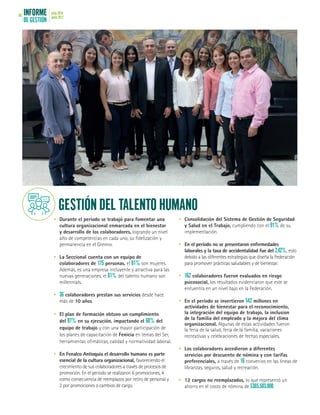 INFORME
DE GESTIÓN
julio 2016
junio 201766
•	 Durante el período se trabajó para fomentar una
cultura organizacional enmarcada en el bienestar
y desarrollo de los colaboradores, logrando un nivel
alto de competencias en cada uno, su fidelización y
permanencia en el Gremio.
•	 La Seccional cuenta con un equipo de
colaboradores de 175 personas, el 81% son mujeres.
Además, es una empresa incluyente y atractiva para las
nuevas generaciones, el 61% del talento humano son
millennials.
•	 36 colaboradores prestan sus servicios desde hace
más de 10 años.
•	 El plan de formación obtuvo un cumplimiento
del 87% en su ejecución, impactando el 60% del
equipo de trabajo y con una mayor participación de
los planes de capacitación de Fenicia en temas del Ser,
herramientas ofimáticas, calidad y normatividad laboral.
•	 En Fenalco Antioquia el desarrollo humano es parte
esencial de la cultura organizacional, favoreciendo el
crecimiento de sus colaboradores a través de procesos de
promoción. En el período se realizaron 6 promociones, 4
como consecuencia de reemplazos por retiro de personal y
2 por promociones o cambios de cargo.
•	 Consolidación del Sistema de Gestión de Seguridad
y Salud en el Trabajo, cumpliendo con el 91% de su
implementación.
•	 En el período no se presentaron enfermedades
laborales y la tasa de accidentalidad fue del 2,42%, esto
debido a las diferentes estrategias que diseña la Federación
para promover prácticas saludables y de bienestar.
•	 162 colaboradores fueron evaluados en riesgo
psicosocial, los resultados evidenciaron que este se
encuentra en un nivel bajo en la Federación.
•	 En el período se invertieron $42 millones en
actividades de bienestar para el reconocimiento,
la integración del equipo de trabajo, la inclusion
de la familia del empleado y la mejora del clima
organizacional. Algunas de estas actividades fueron
la feria de la salud, feria de la familia, vacaciones
recreativas y celebraciones de fechas especiales.
•	 Los colaboradores accedieron a diferentes
servicios por descuento de nómina y con tarifas
preferenciales, a través de 16 convenios en las líneas de
libranzas, seguros, salud y recreación.
•	 12 cargos no reemplazados, lo que representó un
ahorro en el costo de nómina de $365.503.000
GESTIÓN DEL TALENTO HUMANO
 