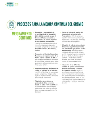 INFORME
DE GESTIÓN
julio 2016
junio 201768
PROCESOS PARA LA MEJORA CONTINUA DEL GREMIO
MEJORAMIENTO
CONTINUO
•	 Renovación y otorgamiento de
la certificación de la Norma ISO
9001: 2015, mediante la cual el
Gremio ratificó su alineación y
adherencia a las nuevas exigencias
de este estándar internacional.
Los procesos auditados tuvieron cero
no conformidades y el alcance del
certificado comprende los servicios de
Procrédito, Verifica, Fenalcobra y
Fenicia.
•	 Renovación del Registro Nacional de
Turismo con la implementación de la
Norma Técnica Sectorial TS 006-1,
que contempla el sistema de gestión de
la sostenibilidad ambiental, sociocultural
y económica de los eventos, congresos y
ferias que se realizan.
•	 Implementación de la metodología de
riesgos en cada uno de los procesos,
con el fin de identificar los aspectos que
pueden comprometer el logro de los
objetivos organizacionales y anticiparse
ante cualquier eventualidad.
•	 Adaptación de un sistema de
protección de datos personales
basado en la Ley 1581 de 2012, con
el aliado Protecdata, para proteger y
garantizar el buen uso de las bases de
datos que trata, posee y administra la
Seccional.
•	 Diseño del sistema de gestión del
conocimiento al interior de la
Federación con el fin de conservar y
transferir información importante que
agrega valor a los productos, servicios y
procesos de la gestión gremial.
•	 Migración de toda la documentación
del sistema de gestión de calidad a
una herramienta que permite su fácil
administración, ahorrando tiempo y
recursos de la Federación. EI software
permite visualizar la gestión corporativa
de forma rápida, mucho más segura
y sencilla a través de sus distintos
módulos: indicadores, acciones de
mejora, documentos y auditorías.
•	 Integración de los diferentes
sistemas de gestión para optimizar
procesos, actividades y recursos
de cara a los Afiliados, lo que ha
permitido ser competitivos frente a
otras organizaciones que no cuentan
con estándares y normalizaciones más
allá de las establecidas por la ley. Esto
conlleva a ofrecer productos y servicios
estructurados y fortalecer la promesa
de valor.
 
