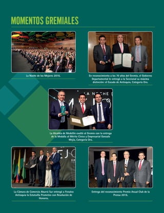 71
MOMENTOS GREMIALES
La Noche de los Mejores 2016. En reconocimiento a los 70 años del Gremio, el Gobierno
Departamental le entregó a la Seccional su máxima
distinción: el Escudo de Antioquia, Categoría Oro.
La Alcaldía de Medellín exaltó al Gremio con la entrega
de la Medalla al Mérito Cívico y Empresarial Gonzalo
Mejía, Categoría Oro.
La Cámara de Comercio Aburrá Sur entregó a Fenalco
Antioquia la Estatuilla Prometeo con Resolución de
Honores.
Entrega del reconocimiento Premio Anual Club de la
Prensa 2016.
 