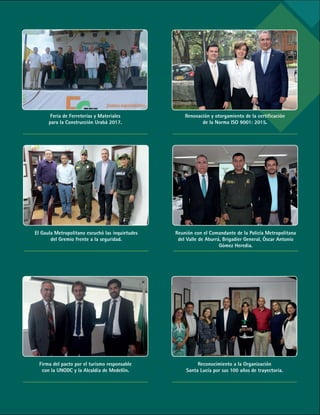 73
Renovación y otorgamiento de la certificación
de la Norma ISO 9001: 2015.
Feria de Ferreterías y Materiales
para la Construcción Urabá 2017.
El Gaula Metropolitano escuchó las inquietudes
del Gremio frente a la seguridad.
Reunión con el Comandante de la Policía Metropolitana
del Valle de Aburrá, Brigadier General, Óscar Antonio
Gómez Heredia.
Firma del pacto por el turismo responsable
con la UNODC y la Alcaldía de Medellín.
Reconocimiento a la Organización
Santa Lucía por sus 100 años de trayectoria.
 
