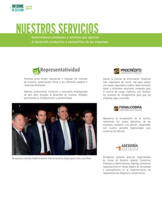INFORME
DE GESTIÓN
julio 2016
junio 20178
NUESTROS SERVICIOSDesarrollamos productos y servicios que aportan
al desarrollo productivo y competitivo de las empresas.
Observatorio Económico del Comercio
Fenalco Antioquia
Observatorio Ec
Observatorio E
Observatorio Económico del Comercio
Fenalco Antioquia
Tenemos como misión representar e impulsar los intereses
de nuestros comerciantes frente a los diferentes poderes e
instancias del Estado.
Además, promovemos iniciativas y soluciones empresariales
de alto valor dirigidas al desarrollo de nuestros Afiliados,
permitiendo su fortalecimiento y sostenibilidad.
Somos la Central de Información Crediticia
más importante del sector real para vender
con mayor seguridad a crédito. Administramos
datos y ofrecemos soluciones integrales para
el control de riesgo crediticio, que facilitan
los procesos de otorgamiento para que las
empresas sigan creciendo.
Apoyamos la recuperación de la cartera,
reduciendo los costos operativos de las
empresas, mediante una gestión responsable
con nuestro personal especializado para
conservar los clientes.
Brindamos asesoría gratuita especializada
en temas de Derecho Laboral, Comercial,
Tributario y Administrativo. Además, ofrecemos
capacitaciones en temas legales de actualidad
y acompañamos en la implementación de
reglamentos de obligatorio cumplimiento.
De izquierda a derecha: Guillermo Botero, Federico Gutiérrez, Sergio Ignacio Soto y Luis Pérez.
 