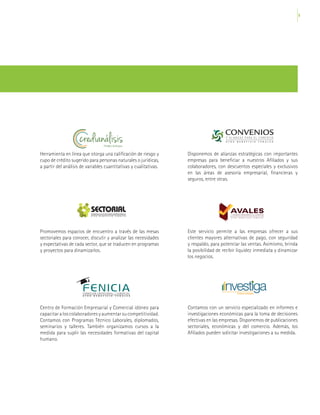 9
Observatorio Económico del Comercio
Fenalco Antioquia
Observatorio Económico del Comercio
Fenalco Antioquia
Observatorio Económico del Comercio
Fenalco Antioquia
Observatorio Económico del Comercio
Fenalco Antioquia
Observatorio Económico del Comercio
Fenalco Antioquia
Herramienta en línea que otorga una calificación de riesgo y
cupo de crédito sugerido para personas naturales o jurídicas,
a partir del análisis de variables cuantitativas y cualitativas.
Promovemos espacios de encuentro a través de las mesas
sectoriales para conocer, discutir y analizar las necesidades
y expectativas de cada sector, que se traducen en programas
y proyectos para dinamizarlos.
Centro de Formación Empresarial y Comercial idóneo para
capacitar a los colaboradores y aumentar su competitividad.
Contamos con Programas Técnico Laborales, diplomados,
seminarios y talleres. También organizamos cursos a la
medida para suplir las necesidades formativas del capital
humano.
Disponemos de alianzas estratégicas con importantes
empresas para beneficiar a nuestros Afiliados y sus
colaboradores, con descuentos especiales y exclusivos
en las áreas de asesoría empresarial, financieras y
seguros, entre otras.
Este servicio permite a las empresas ofrecer a sus
clientes mayores alternativas de pago, con seguridad
y respaldo, para potenciar las ventas. Asimismo, brinda
la posibilidad de recibir liquidez inmediata y dinamizar
los negocios.
Contamos con un servicio especializado en informes e
investigaciones económicas para la toma de decisiones
efectivas en las empresas. Disponemos de publicaciones
sectoriales, económicas y del comercio. Además, los
Afiliados pueden solicitar investigaciones a su medida.
 