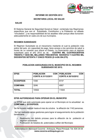 INFORME DE GESTIÓN 2012
                      SECRETARIA LOCAL DE SALUD
 SALUD


El Sistema General de Seguridad Social en Salud contempla tres Regímenes
específicos que son el Subsidiado, Contributivo y la Población no afiliada
“vinculados”, y es responsabilidad de los alcaldes velar porque ellos funcionen
adecuadamente en cada uno de sus municipios.


REGIMEN SUBSIDIADO
El Régimen Subsidiado es el mecanismo mediante el cual la población más
pobre del país, sin capacidad de pago, tiene acceso a los servicios de salud a
través de un subsidio que ofrece el Estado. La financiación para el régimen
subsidiado para el año 2012 es de          CUATRO MIL CUATROCIENTOS
TREINTA Y SEIS MIL MILLONES TRECIENTOS NOVENTA Y CUATRO MIL
DOCIENTOS SETENTA Y CINCO PESOS ($ 4.436.394.275)


         POBLACION ASEGURADA EN EL MUNICIPIO EN EL REGIMEN
                        SUBSIDIADO DE 2012.


EPSS                 POBLACION          CON POBLACION          CON
                     CORTE A 31/12/2011     CORTE A 30/10/2012

ECOOPSOS             7256                          6737

COMFAMA              3246                          4907

TOTAL                10502                         11644



EPSS AUTORIZADAS PARA OPERAR EN EL MUNICIPIO
La EPSS que está autorizada para operar en el Municipio en la actualidad es
COMFAMA y ECOOPSOS.
Se ha logrado realizar hasta el mes de octubre la afiliación de 1142 personas.
 Se han realizado varias gestiones para lograr el aseguramiento de la población
beneficiaria.
   •   Realización del debido proceso para la afiliación de la población al
       régimen subsidiado
   •   Publicación de listados de potenciales a afiliar del Municipio


 Administración Municipal Cocorná - Antioquia, Plaza Principal. Tel. 834 34 04
                      www.cocorna-antioquia.gov.co
 