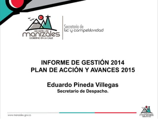 INFORME DE GESTIÓN 2014
PLAN DE ACCIÓN Y AVANCES 2015
Eduardo Pineda Villegas
Secretario de Despacho.
 