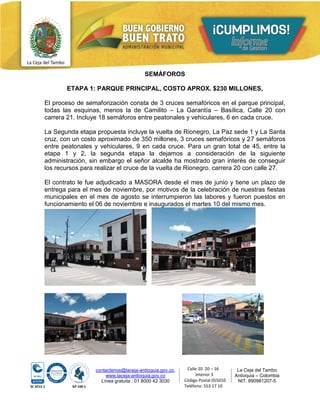 contactenos@laceja-antioquia.gov.co,
www.laceja-antioquia.gov.co
Línea gratuita : 01 8000 42 3030
La Ceja del Tambo
Antioquia – Colombia
NIT. 890981207-5
Calle 20 20 – 16
Interior 3
Código Postal 055010
Teléfono: 553 17 10
SEMÁFOROS
ETAPA 1: PARQUE PRINCIPAL, COSTO APROX. $230 MILLONES,
El proceso de semaforización consta de 3 cruces semafóricos en el parque principal,
todas las esquinas, menos la de Camilito – La Garantía – Basílica, Calle 20 con
carrera 21. Incluye 18 semáforos entre peatonales y vehiculares, 6 en cada cruce.
La Segunda etapa propuesta incluye la vuelta de Rionegro, La Paz sede 1 y La Santa
cruz, con un costo aproximado de 350 millones, 3 cruces semafóricos y 27 semáforos
entre peatonales y vehiculares, 9 en cada cruce. Para un gran total de 45, entre la
etapa 1 y 2, la segunda etapa la dejamos a consideración de la siguiente
administración, sin embargo el señor alcalde ha mostrado gran interés de conseguir
los recursos para realizar el cruce de la vuelta de Rionegro, carrera 20 con calle 27.
El contrato le fue adjudicado a MASORA desde el mes de junio y tiene un plazo de
entrega para el mes de noviembre, por motivos de la celebración de nuestras fiestas
municipales en el mes de agosto se interrumpieron las labores y fueron puestos en
funcionamiento el 06 de noviembre e inaugurados el martes 10 del mismo mes.
 