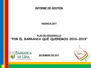 INFORME DE GESTIÓN
VIGENCIA 2017
PLAN DE DESARROLLO
“POR EL BARRANCA QUE QUEREMOS 2016-2019”
DICIEMBRE DE 2017
 
