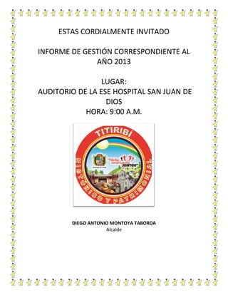 ESTAS CORDIALMENTE INVITADO
INFORME DE GESTIÓN CORRESPONDIENTE AL
AÑO 2013
LUGAR:
AUDITORIO DE LA ESE HOSPITAL SAN JUAN DE
DIOS
HORA: 9:00 A.M.

DIEGO ANTONIO MONTOYA TABORDA
Alcalde

 