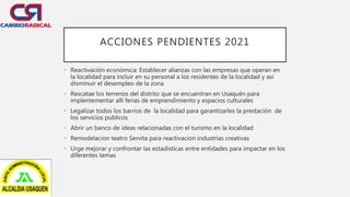 ACCIONES PENDIENTES 2021
• Reactivación económica: Establecer alianzas con las empresas que operan en
la localidad para incluir en su personal a los residentes de la localidad y asi
disminuir el desempleo de la zona
• Rescatae los terrenos del distrito que se encuentran en Usaquén para
implentementar allí ferias de emprendimiento y espacios culturales
• Legalizar todos los barrios de la localidad para garantizarles la prestación de
los servicios publicos
• Abrir un banco de ideas relacionadas con el turismo en la localidad
• Remodelacion teatro Servita para reactivacion industrias creativas
• Urge mejorar y confrontar las estadisticas entre entidades para impactar en los
diferentes temas
 