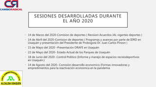 SESIONES DESARROLLADAS DURANTE
EL AÑO 2020
• 14 de Marzo del 2020-Comision de deportes ( Revision Acuerdos JAL vigentes deportes )
• 14 de Abril del 2020-Comision de deportes ( Programas y avances por parte de IDRD en
Usaquén y presentación del Presidente de Probogotá Dr. Juan Carlos Pinzon )
• 15 de Mayo del 2020 –Presentación DRAFE en Usaquén
• 22 de Mayo del 2020- Estado Actual de los Parques de Usaquén
• 18 de Junio del 2020- Control Politico (Informe y manejo de espacios recreodeportivos
en Usaquén.)
• 14 de Agosto del 2020- Comisión desarrollo economico (Formas innovadoras y
empredimientos para la reactivación economica en la pandemia
 