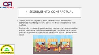 4. SEGUIMIENTO CONTRACTUAL
• Control politico a los presupuestos de la secretaría de desarrollo
economico durante la pandemia para la reactivación economica en la
localidad
• Control a los presupuestos participativos y su correcta implementación ,
ademas solicitud de un informe detallado por UPZ de los participantes ,
propuestas ganadoras y destinación de recursos por UPZ en desarrollo
social.
 