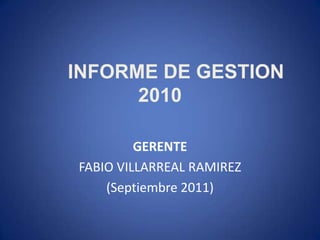 INFORME DE GESTION
      2010

         GERENTE
FABIO VILLARREAL RAMIREZ
    (Septiembre 2011)
 