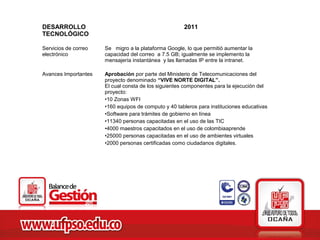DESARROLLO                                            2011
TECNOLÓGICO

Servicios de correo   Se migro a la plataforma Google, lo que permitió aumentar la
electrónico           capacidad del correo a 7.5 GB; igualmente se implemento la
                      mensajería instantánea y las llamadas IP entre la intranet.

Avances Importantes   Aprobación por parte del Ministerio de Telecomunicaciones del
                      proyecto denominado “VIVE NORTE DIGITAL”.
                      El cual consta de los siguientes componentes para la ejecución del
                      proyecto:
                      •10 Zonas WFI
                      •160 equipos de computo y 40 tableros para instituciones educativas
                      •Software para trámites de gobierno en línea
                      •11340 personas capacitadas en el uso de las TIC
                      •4000 maestros capacitados en el uso de colombiaaprende
                      •25000 personas capacitadas en el uso de ambientes virtuales
                      •2000 personas certificadas como ciudadanos digitales.
 