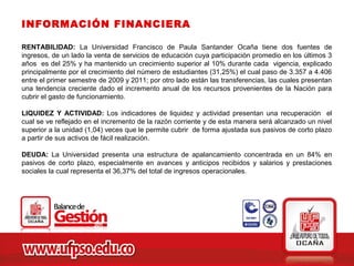 INFORMACIÓN FINANCIERA

RENTABILIDAD: La Universidad Francisco de Paula Santander Ocaña tiene dos fuentes de
ingresos, de un lado la venta de servicios de educación cuya participación promedio en los últimos 3
años es del 25% y ha mantenido un crecimiento superior al 10% durante cada vigencia, explicado
principalmente por el crecimiento del número de estudiantes (31,25%) el cual paso de 3.357 a 4.406
entre el primer semestre de 2009 y 2011; por otro lado están las transferencias, las cuales presentan
una tendencia creciente dado el incremento anual de los recursos provenientes de la Nación para
cubrir el gasto de funcionamiento.

LIQUIDEZ Y ACTIVIDAD: Los indicadores de liquidez y actividad presentan una recuperación el
cual se ve reflejado en el incremento de la razón corriente y de esta manera será alcanzado un nivel
superior a la unidad (1,04) veces que le permite cubrir de forma ajustada sus pasivos de corto plazo
a partir de sus activos de fácil realización.

DEUDA: La Universidad presenta una estructura de apalancamiento concentrada en un 84% en
pasivos de corto plazo, especialmente en avances y anticipos recibidos y salarios y prestaciones
sociales la cual representa el 36,37% del total de ingresos operacionales.
 