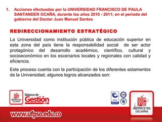 1.     Acciones efectuadas por la UNIVERSIDAD FRANCISCO DE PAULA
       SANTANDER OCAÑA, durante los años 2010 - 2011; en el periodo del
       gobierno del Doctor Juan Manuel Santos

     REDIRECCIONAMIENTO ESTRATÉGICO
     La Universidad como institución pública de educación superior en
     esta zona del país tiene la responsabilidad social de ser actor
     protagónico del desarrollo académico, científico, cultural y
     socioeconómico en los escenarios locales y regionales con calidad y
     eficiencia.
     Este proceso cuenta con la participación de los diferentes estamentos
     de la Universidad, algunos logros alcanzados son:
 