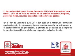 2. De conformidad con el Plan de Desarrollo 2010-2014 “Prosperidad para
todos”, Cual es el Plan de Acción de la entidad indicando programa,
proyectos metas, recursos asignados e indicadores de gestión


En el Plan de Desarrollo 2010-2014, con base en la misión, se formula el
establecimiento de ejes conceptuales, la determinación de estrategias y
el establecimiento de prioridades, la primera de las cuales es el logro de
la excelencia académica, de la cual dependen todas las demás.
 