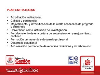 PLAN ESTRATEGICO

• Acreditación institucional.
• Calidad y pertinencia
• Mejoramiento y diversificación de la oferta académica de pregrado
  y postgrado
• Universidad como institución de investigación
• Fortalecimiento de una cultura de autoevaluación y mejoramiento
  continuo
• Formación permanente y desarrollo profesoral
• Desarrollo estudiantil
• Actualización permanente de recursos didácticos y de laboratorio
 