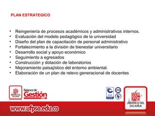 PLAN ESTRATEGICO



•   Reingeniería de procesos académicos y administrativos internos.
•   Evaluación del modelo pedagógico de la universidad
•   Diseño del plan de capacitación de personal administrativo
•   Fortalecimiento a la división de bienestar universitario
•   Desarrollo social y apoyo económico
•   Seguimiento a egresados
•   Construcción y dotación de laboratorios
•   Mejoramiento paisajístico del entorno ambiental.
•   Elaboración de un plan de relevo generacional de docentes
 