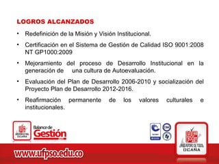 LOGROS ALCANZADOS
•   Redefinición de la Misión y Visión Institucional.
•   Certificación en el Sistema de Gestión de Calidad ISO 9001:2008
    NT GP1000:2009
•   Mejoramiento del proceso de Desarrollo Institucional en la
    generación de una cultura de Autoevaluación.
•   Evaluación del Plan de Desarrollo 2006-2010 y socialización del
    Proyecto Plan de Desarrollo 2012-2016.
•   Reafirmación permanente         de    los   valores   culturales   e
    institucionales.
 
