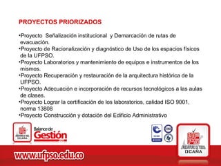 PROYECTOS PRIORIZADOS

•Proyecto Señalización institucional y Demarcación de rutas de
 evacuación.
•Proyecto de Racionalización y diagnóstico de Uso de los espacios físicos
 de la UFPSO.
•Proyecto Laboratorios y mantenimiento de equipos e instrumentos de los
 mismos.
•Proyecto Recuperación y restauración de la arquitectura histórica de la
 UFPSO.
•Proyecto Adecuación e incorporación de recursos tecnológicos a las aulas
 de clases.
•Proyecto Lograr la certificación de los laboratorios, calidad ISO 9001,
 norma 13808
•Proyecto Construcción y dotación del Edificio Administrativo
 