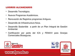 LOGROS ALCANZADOS
• Desarrollo Tecnológico.
• Nuevos Programas Académicos.
• Renovación de Registros programas Antiguos.
• Desarrollo de Infraestructura física.
• Desarrollo Sostenible a partir de un Plan Integral de Gestión
  Ambiental.
• Certificación por parte del ICA y FENAVI para Granjas
  Comerciales Bioseguras.
 