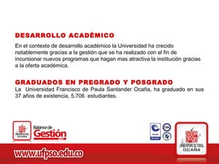 DESARROLLO ACADÉMICO
En el contexto de desarrollo académico la Universidad ha crecido
notablemente gracias a la gestión que se ha realizado con el fin de
incursionar nuevos programas que hagan mas atractiva la institución gracias
a la oferta académica.


GRADUADOS EN PREGRADO Y POSGRADO
La Universidad Francisco de Paula Santander Ocaña, ha graduado en sus
37 años de existencia, 5.706 estudiantes.
 