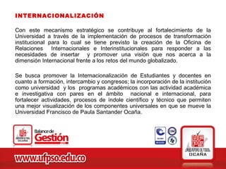 INTERNACIONALIZACIÓN

Con este mecanismo estratégico se contribuye al fortalecimiento de la
Universidad a través de la implementación de procesos de transformación
institucional para lo cual se tiene previsto la creación de la Oficina de
Relaciones Internacionales e Interinstitucionales para responder a las
necesidades de insertar y promover una visión que nos acerca a la
dimensión Internacional frente a los retos del mundo globalizado.

Se busca promover la Internacionalización de Estudiantes y docentes en
cuanto a formación, intercambio y congresos; la incorporación de la institución
como universidad y los programas académicos con las actividad académica
e investigativa con pares en el ámbito nacional e internacional, para
fortalecer actividades, procesos de índole científico y técnico que permiten
una mejor visualización de los componentes universales en que se mueve la
Universidad Francisco de Paula Santander Ocaña.
 